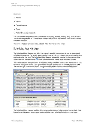 resources:
l Reports
l Trends
l Focused reports
l Rules
l Pattern Discovery snapshots
You can schedule a report to be run automatically on a yearly, monthly, weekly, daily, or hourly basis.
The results of reports run on a schedule are stored in the Archives tab under the name of the user who
scheduled the report.
The report scheduler is located in the Jobs tab of the Reports resource editor.
Scheduled Jobs Manager
The Scheduled Jobs Manager is a utility that makes it possible to coordinate all jobs on a staggered
schedule. For example, if all reports are scheduled to run at 1:00 a.m., system resources may become
overburdened at that time. The Scheduled Jobs Manager is available from the System menu and the
Scheduled Jobs Manager button ( ) in the System toolbar at the top of the ArcSight Console.
The Scheduled Jobs Manager shows all the jobs currently scheduled to be run and their status for ESM
resources and system events. Jobs generated by an ESM resource can be edited by selecting Edit
Job from the right-click context menu. Jobs generated by ESM system events cannot be edited.
The Scheduled Jobs manager enables all the scheduled processes to be managed from a single view
to avoid potential system performance problems by too many scheduled events running at once.
ESM 101
Chapter 9: Reporting and Incident Analysis
HP ESM (6.9.0c) Page 105 of 168
 