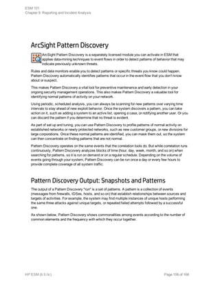ArcSight Pattern Discovery
ArcSight Pattern Discovery is a separately licensed module you can activate in ESM that
applies data-mining techniques to event flows in order to detect patterns of behavior that may
indicate previously unknown threats.
Rules and data monitors enable you to detect patterns or specific threats you know could happen.
Pattern Discovery automatically identifies patterns that occur in the event flow that you don't know
about or suspect.
This makes Pattern Discovery a vital tool for preventive maintenance and early detection in your
ongoing security management operations. This also makes Pattern Discovery a valuable tool for
identifying normal patterns of activity on your network.
Using periodic, scheduled analysis, you can always be scanning for new patterns over varying time
intervals to stay ahead of new exploit behavior. Once the system discovers a pattern, you can take
action on it, such as adding a system to an active list, opening a case, or notifying another user. Or you
can discard the pattern if you determine that no threat is evident.
As part of set up and tuning, you can use Pattern Discovery to profile patterns of normal activity on
established networks or newly protected networks, such as new customer groups, or new divisions for
large corporations. Once these normal patterns are identified, you can mask them out, so the system
can then concentrate on finding patterns that are not normal.
Pattern Discovery operates on the same events that the correlation tools do. But while correlation runs
continuously, Pattern Discovery analyzes blocks of time (hour, day, week, month, and so on) when
searching for patterns, so it is run on demand or on a regular schedule. Depending on the volume of
events going through your system, Pattern Discovery can be run once a day or every few hours to
provide complete coverage of all system traffic.
Pattern Discovery Output: Snapshots and Patterns
The output of a Pattern Discovery "run" is a set of patterns. A pattern is a collection of events
(messages from firewalls, IDSes, hosts, and so on) that establish relationships between sources and
targets of activities. For example, the system may find multiple instances of unique hosts performing
the same three attacks against unique targets, or repeated failed attempts followed by a successful
one.
As shown below, Pattern Discovery shows commonalities among events according to the number of
common elements and the frequency with which they occur together.
ESM 101
Chapter 9: Reporting and Incident Analysis
HP ESM (6.9.0c) Page 106 of 168
 