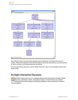Many different types of security threats generate unique "fingerprints" that Pattern Discovery will
capture. Patterns that represent normal network behavior may reveal characteristics you were unaware
of, which can inform your business practices and policies.
For more about Pattern Discovery, see the “Pattern Discovery” topic in in the ArcSight Console User’s
Guide or Help.
ArcSight Interactive Discovery
ArcSight Interactive Discovery is a separate software utility that augments ArcSight's Pattern
Discovery, dashboards, reports, and graphical analytics. Interactive Discovery provides
enhanced historical data analysis and reporting capabilities using a wide array of interactive
statistical graphics.
ESM 101
Chapter 9: Reporting and Incident Analysis
HP ESM (6.9.0c) Page 107 of 168
 