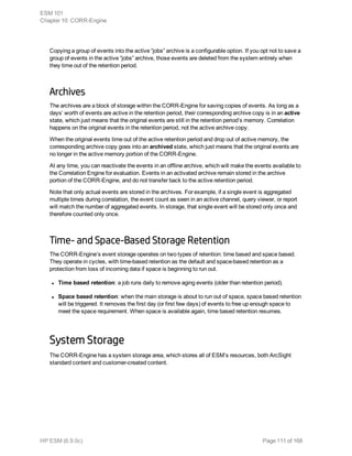 Copying a group of events into the active “jobs” archive is a configurable option. If you opt not to save a
group of events in the active “jobs” archive, those events are deleted from the system entirely when
they time out of the retention period.
Archives
The archives are a block of storage within the CORR-Engine for saving copies of events. As long as a
days’ worth of events are active in the retention period, their corresponding archive copy is in an active
state, which just means that the original events are still in the retention period’s memory. Correlation
happens on the original events in the retention period, not the active archive copy.
When the original events time out of the active retention period and drop out of active memory, the
corresponding archive copy goes into an archived state, which just means that the original events are
no longer in the active memory portion of the CORR-Engine.
At any time, you can reactivate the events in an offline archive, which will make the events available to
the Correlation Engine for evaluation. Events in an activated archive remain stored in the archive
portion of the CORR-Engine, and do not transfer back to the active retention period.
Note that only actual events are stored in the archives. For example, if a single event is aggregated
multiple times during correlation, the event count as seen in an active channel, query viewer, or report
will match the number of aggregated events. In storage, that single event will be stored only once and
therefore counted only once.
Time- and Space-Based Storage Retention
The CORR-Engine’s event storage operates on two types of retention: time based and space based.
They operate in cycles, with time-based retention as the default and space-based retention as a
protection from loss of incoming data if space is beginning to run out.
l Time based retention: a job runs daily to remove aging events (older than retention period).
l Space based retention: when the main storage is about to run out of space, space based retention
will be triggered. It removes the first day (or first few days) of events to free up enough space to
meet the space requirement. When space is available again, time based retention resumes.
System Storage
The CORR-Engine has a system storage area, which stores all of ESM’s resources, both ArcSight
standard content and customer-created content.
ESM 101
Chapter 10: CORR-Engine
HP ESM (6.9.0c) Page 111 of 168
 