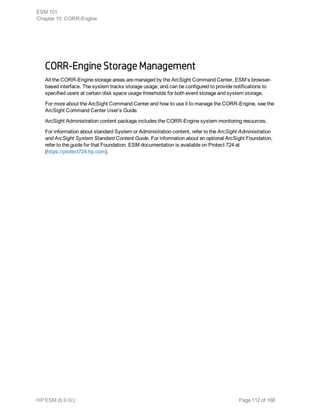 CORR-Engine Storage Management
All the CORR-Engine storage areas are managed by the ArcSight Command Center, ESM’s browser-
based interface. The system tracks storage usage, and can be configured to provide notifications to
specified users at certain disk space usage thresholds for both event storage and system storage.
For more about the ArcSight Command Center and how to use it to manage the CORR-Engine, see the
ArcSight Command Center User’s Guide.
ArcSight Administration content package includes the CORR-Engine system monitoring resources.
For information about standard System or Administration content, refer to the ArcSight Administration
and ArcSight System Standard Content Guide. For information about an optional ArcSight Foundation,
refer to the guide for that Foundation. ESM documentation is available on Protect 724 at
(https://protect724.hp.com).
ESM 101
Chapter 10: CORR-Engine
HP ESM (6.9.0c) Page 112 of 168
 