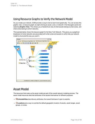 Using Resource Graphs to Verify the Network Model
As you model your network, ESM provides a way to look at each level graphically. You can access this
graphic view, or resource graph, by right-clicking an asset, zone, or network in the Navigator panel and
selecting Graphic View. This shows you a hierarchical view of what assets belong to what zones, and
what zones belong to which networks.
The example below shows the resource graph for the New York Network. This gives you a graphical
breakdown of what networks are associated with what zones and assets to verify that your network
model is structured the way you want it.
Asset Model
The resources that make up the asset model are part of the overall network modeling process. The
asset model resources describe attributes of the assets themselves for different purposes.
l Vulnerabilities describe any attributes of an asset that leave it open to exploits.
l Locations are a way to override the default geographic location of assets, asset ranges, asset
groups, or zones.
ESM 101
Chapter 12: The Network Model
HP ESM (6.9.0c) Page 144 of 168
 