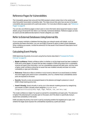 Reference Pages for Vulnerabilities
The Vulnerability groups that come with the ESM standard content contain links to the vendor web
sites that publish associated vulnerability data. This helps ensure that users have access to the latest
vulnerability data associated with a particular product. For more about reference pages, see "Reference
Pages" on page 56.
You can also use reference pages to direct users to more information about equipment leases or asset
details using an External ID that refers to an internally maintained database. Reference pages can also
be used to provide additional descriptions of asset categories you create.
Refer to External Databases Using External IDs
If your company maintains a database that describes your network assets with details, such as
ownership and lease information, you can use ESM's External ID option to refer to those databases.
When modeling your assets, include the external ID for that asset in the External ID description line of
the Asset editor.
Calculating Event Priority
ESM determines the priority of an event using the four factors described in "Evaluate the Priority
Formula" on page 44:
l Model confidence: Model confidence refers to whether or not the target asset has been modeled in
ESM and to what degree. An asset that has been modeled in ESM using output from a vulnerability
scanner will report more information, such as vulnerabilities exposed and open ports, and thus have
a higher model confidence rating than an asset that was modeled manually and does not contain
vulnerability or open port information.
l Relevance: Relevance refers to whether or not an event is relevant to an asset based on whether
the event targets ports and/or known vulnerabilities, and if so, whether those vulnerabilities and/or
ports are exposed on the asset.
l Severity: Severity scores are assigned based on the attacker and target's presence in one of
ESM's threat tracking active lists.
l Asset Criticality: Asset criticality is set by you in the network modeling process by categorizing
your assets in ESM’s criticality asset categories (/System Asset
Categories/Criticality/Very High, High, Medium, Low, and Very Low).
The model confidence is higher if an asset is scanned for vulnerabilities and open ports. The relevance
is higher if the attacked port is actually open on the asset, and if the attack is specifically trying to
exploit that vulnerability on that asset.
ESM calculates the priority of an event in part by evaluating whether the targeted port is open, and
whether the target asset exposes the vulnerabilities exploited by a particular attack.
ESM 101
Chapter 12: The Network Model
HP ESM (6.9.0c) Page 147 of 168
 