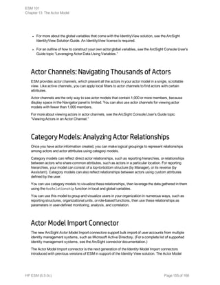 l For more about the global variables that come with the IdentityView solution, see the ArcSight
IdentityView Solution Guide. An IdentityView license is required.
l For an outline of how to construct your own actor global variables, see the ArcSight Console User’s
Guide topic “Leveraging Actor Data Using Variables.”
Actor Channels: Navigating Thousands of Actors
ESM provides actor channels, which present all the actors in your actor model in a single, scrollable
view. Like active channels, you can apply local filters to actor channels to find actors with certain
attributes.
Actor channels are the only way to see actor models that contain 1,000 or more members, because
display space in the Navigator panel is limited. You can also use actor channels for viewing actor
models with fewer than 1,000 members.
For more about viewing actors in actor channels, see the ArcSight Console User’s Guide topic
“Viewing Actors in an Actor Channel.”
Category Models: Analyzing Actor Relationships
Once you have actor information created, you can make logical groupings to represent relationships
among actors and actor attributes using category models.
Category models can reflect direct actor relationships, such as reporting hierarchies, or relationships
between actors who share common attributes, such as actors in a particular location. For reporting
hierarchies, your model can consist of a top-to-bottom structure (by Manager), or its reverse (by
Assistant). Category models can also reflect relationships between actors using custom attributes
defined by the user.
You can use category models to visualize these relationships, then leverage the data gathered in them
using the HasRelationship function in local and global variables.
You can use this model to group and visualize users in your organization in numerous ways, such as
reporting structures, organizational units, or role-based functions, then use these relationships as
parameters in user-defined monitoring, analysis, and correlation.
Actor Model Import Connector
The new ArcSight Actor Model Import connectors support bulk import of user accounts from multiple
identity management systems, such as Microsoft Active Directory. (For a complete list of supported
identity management systems, see the ArcSight connector documentation.)
The Actor Model Import connector is the next generation of the Identity Model Import connectors
introduced with previous versions of ESM in support of the Identity View solution. The Actor Model
ESM 101
Chapter 13: The Actor Model
HP ESM (6.9.0c) Page 155 of 168
 