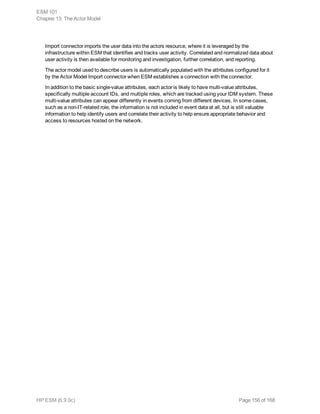 Import connector imports the user data into the actors resource, where it is leveraged by the
infrastructure within ESM that identifies and tracks user activity. Correlated and normalized data about
user activity is then available for monitoring and investigation, further correlation, and reporting.
The actor model used to describe users is automatically populated with the attributes configured for it
by the Actor Model Import connector when ESM establishes a connection with the connector.
In addition to the basic single-value attributes, each actor is likely to have multi-value attributes,
specifically multiple account IDs, and multiple roles, which are tracked using your IDM system. These
multi-value attributes can appear differently in events coming from different devices. In some cases,
such as a non-IT-related role, the information is not included in event data at all, but is still valuable
information to help identify users and correlate their activity to help ensure appropriate behavior and
access to resources hosted on the network.
ESM 101
Chapter 13: The Actor Model
HP ESM (6.9.0c) Page 156 of 168
 