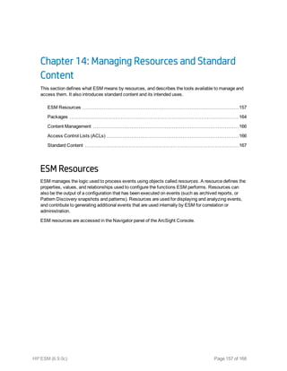 Chapter 14: Managing Resources and Standard
Content
This section defines what ESM means by resources, and describes the tools available to manage and
access them. It also introduces standard content and its intended uses.
ESM Resources 157
Packages 164
Content Management 166
Access Control Lists (ACLs) 166
Standard Content 167
ESM Resources
ESM manages the logic used to process events using objects called resources. A resource defines the
properties, values, and relationships used to configure the functions ESM performs. Resources can
also be the output of a configuration that has been executed on events (such as archived reports, or
Pattern Discovery snapshots and patterns). Resources are used for displaying and analyzing events,
and contribute to generating additional events that are used internally by ESM for correlation or
administration.
ESM resources are accessed in the Navigator panel of the ArcSight Console.
HP ESM (6.9.0c) Page 157 of 168
 