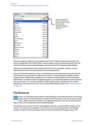 Resources appear as objects in the navigation panel of the ArcSight Console and are stored in the
system storage area of the CORR-Engine. Resource objects can be imported and exported from the
system for sharing among multiple Managers, and can be archived for storage and data retrieval.
Resources are stored hierarchically in groups that share common properties, and they can have
relationships with other resources that share common dependencies.
Resources that define properties, values, and relationships and evaluate events during the event life
cycle as part of a use case are also referred to as content. Content is designed to address specific
usage scenarios. ESM installs a predefined set of standard content for basic functions and system
administration, and offers a series of content packages you can install that address common business
and security cases. You can also use ESM's content authoring tools to develop your own content
tailored to your business environment. For more about ESM standard content, see "Standard Content "
on page 167.
File Resource
A File is an ESM resource that contains a non-ESM object, which other resources can access to
provide users with more information or to perform special functions. Files can be used to contain
scripts, utilities, data files, templates, or any general purpose file. Files are also what make the
objects they contain transportable across multiple Managers.
For example, you can write a rule that, when triggered, executes a script to initiate a process on your
network. The script can be contained in a File resource so it can be transported from one Manager
instance to another using the Packages resource. Once at the destination Manager system, the
ESM 101
Chapter 14: Managing Resources and Standard Content
HP ESM (6.9.0c) Page 158 of 168
 