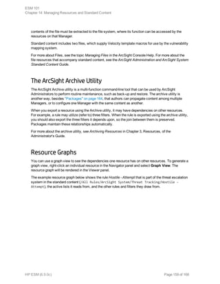 contents of the file must be extracted to the file system, where its function can be accessed by the
resources on that Manager.
Standard content includes two files, which supply Velocity template macros for use by the vulnerability
mapping system.
For more about Files, see the topic Managing Files in the ArcSight Console Help. For more about the
file resources that accompany standard content, see the ArcSight Administration and ArcSight System
Standard Content Guide.
The ArcSight Archive Utility
The ArcSight Archive utility is a multi-function command-line tool that can be used by ArcSight
Administrators to perform routine maintenance, such as back-up and restore. The archive utility is
another way, besides "Packages" on page 164, that authors can propagate content among multiple
Managers, or to configure one Manager with the same content as another.
When you export a resource using the Archive utility, it may have dependencies on other resources.
For example, a rule may utilize (refer to) three filters. When the rule is exported using the archive utility,
you should also export the three filters it depends upon, so the join between them is preserved.
Packages maintain these relationships automatically.
For more about the archive utility, see Archiving Resources in Chapter 3, Resources, of the
Administrator's Guide.
Resource Graphs
You can use a graph view to see the dependencies one resource has on other resources. To generate a
graph view, right-click an individual resource in the Navigator panel and select Graph View. The
resource graph will be rendered in the Viewer panel.
The example resource graph below shows the rule Hostile - Attempt that is part of the threat escalation
system in the standard content (/All Rules/ArcSight System/Threat Tracking/Hostile -
Attempt), the active lists it reads from, and the other rules and filters they draw from.
ESM 101
Chapter 14: Managing Resources and Standard Content
HP ESM (6.9.0c) Page 159 of 168
 