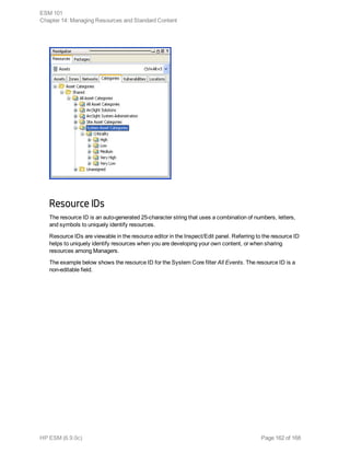 Resource IDs
The resource ID is an auto-generated 25-character string that uses a combination of numbers, letters,
and symbols to uniquely identify resources.
Resource IDs are viewable in the resource editor in the Inspect/Edit panel. Referring to the resource ID
helps to uniquely identify resources when you are developing your own content, or when sharing
resources among Managers.
The example below shows the resource ID for the System Core filter All Events. The resource ID is a
non-editable field.
ESM 101
Chapter 14: Managing Resources and Standard Content
HP ESM (6.9.0c) Page 162 of 168
 