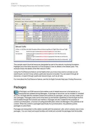This sample search found all resources designated as part of the network monitoring foundation.
Highlight one of the items returned in a Find window to view its details in the Details pane. This
example shows the details of the filter Inbound Traffic.
Using the Find Resource feature can be helpful when you know a key word or concept you are
searching for, but don’t know where a particular resource is located. You can search through all
resources, or search through a particular resource type, such as all rules.
For more about the Find Resource feature, see the ArcSight Console Help topic Finding Resources.
Packages
A Package is an ESM resource that enables a set of related resources to be backed up, or
transported and updated among Managers. A package of resources can be installed or unloaded
as a unit. ArcSight delivers standard content and solutions as packages, and you can also create your
own packages. Packages make some of the back-up and transfer capabilities of the ArcSight Archive
tool available through the Console user interface. Packages are also created for the purposes of
content syncrhonization, a function of configured ESM peers where one Manager is the publisher of all
content. When the content is packaged specifically for synchronization, the publisher pushes
packages to subscribers.
Packages are transported in a file called a bundle (with the extension .arb), which contains one or more
packages. You can import and export bundles and install and uninstall the packages that the bundles
ESM 101
Chapter 14: Managing Resources and Standard Content
HP ESM (6.9.0c) Page 164 of 168
 