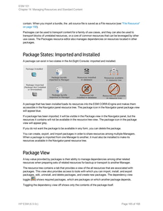 contain. When you import a bundle, the .arb source file is saved as a File resource (see "File Resource"
on page 158).
Packages can be used to transport content for a family of use cases, and they can also be used to
transport blocks of unrelated resources, or a core of common resources that can be leveraged by other
use cases. The Packages resource editor also manages dependencies on resources located in other
packages.
Package States: Imported and Installed
A package can exist in two states in the ArcSight Console: imported and installed.
A package that has been installed loads its resources into the ESM CORR-Engine and makes them
accessible in the Navigator panel resource tree. The package icon in the Navigator panel package view
will appear blue.
If a package has been imported, it will be visible in the Package view in the Navigator panel, but the
resources it contains will not be available in the resource tree view. The package icon in the package
view will appear grey.
If you do not want the package to be available in any form, you can delete the package.
You can create, export, and import packages in order to share resources among multiple Managers.
When a package is imported from one Manager to another, it must also be installed to make its
resources available in the Navigator panel resource tree.
Package View
A key value provided by packages is their ability to manage dependencies among other related
resources when preparing sets of related resources for backup or transport to another Manager.
The resource tree contains a tab that provides a view of the all resources that are associated with
packages. This view also provides access to tools with which you can import, install, and export
packages, edit, uninstall, and delete packages, and create new packages. The dependency view
toggle ( ) shows required packages, which are packages on which another package depends.
Toggling the dependency view off shows only the contents of the package itself.
ESM 101
Chapter 14: Managing Resources and Standard Content
HP ESM (6.9.0c) Page 165 of 168
 