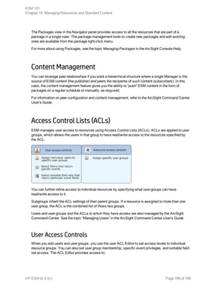 The Packages view in the Navigator panel provides access to all the resources that are part of a
package in a single view. The package management tools to create new packages and edit existing
ones are available from the package right-click menu.
For more about using Packages, see the topic Managing Packages in the ArcSight Console Help.
Content Management
You can leverage peer relationships if you want a hierarchical structure where a single Manager is the
source of ESM content (the publisher) and peers the recipients of such content (subscribers). In this
case, the content management feature gives you the ability to “push” ESM content in the form of
packages on a regular schedule or manually, as reqyured.
For information on peer configuration and content management, refer to the ArcSight Command Center
User’s Guide.
Access Control Lists (ACLs)
ESM manages user access to resources using Access Control Lists (ACLs). ACLs are applied to user
groups, which allows the users in that group to have read/write access to the resources specified by
the ACL.
You can further refine access to individual resources by specifying what user groups can have
read/write access to it.
Subgroups inherit the ACL settings of their parent groups. If a resource is assigned to more than one
user group, the ACL is the combined list of those two groups.
Users and user groups and the ACLs to which they have access are also managed by the ArcSight
Command Center. See the topic “Managing Users” in the ArcSight Command Center User’s Guide.
User Access Controls
When you add users and user groups, you use the user ACL Editor to set access levels to individual
resource groups. You can also set user group membership, specific event privileges, and sortable field
set access. The ACL Editor provides access to:
ESM 101
Chapter 14: Managing Resources and Standard Content
HP ESM (6.9.0c) Page 166 of 168
 