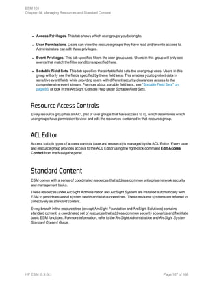 l Access Privileges. This tab shows which user groups you belong to.
l User Permissions. Users can view the resource groups they have read and/or write access to.
Administrators can edit these privileges.
l Event Privileges. This tab specifies filters the user group uses. Users in this group will only see
events that match the filter conditions specified here.
l Sortable Field Sets. This tab specifies the sortable field sets the user group uses. Users in this
group will only see the fields specified by these field sets. This enables you to protect data in
sensitive event fields while providing users with different security clearances access to the
comprehensive event stream. For more about sortable field sets, see "Sortable Field Sets" on
page 85, or look in the ArcSight Console Help under Sortable Field Sets.
Resource Access Controls
Every resource group has an ACL (list of user groups that have access to it), which determines which
user groups have permission to view and edit the resources contained in that resource group.
ACL Editor
Access to both types of access controls (user and resource) is managed by the ACL Editor. Every user
and resource group provides access to the ACL Editor using the right-click command Edit Access
Control from the Navigator panel.
Standard Content
ESM comes with a series of coordinated resources that address common enterprise network security
and management tasks.
These resources under ArcSight Administration and ArcSight System are installed automatically with
ESM to provide essential system health and status operations. These resource systems are referred to
collectively as standard content.
Every branch in the resource tree (except ArcSight Foundation and ArcSight Solutions) contains
standard content, a coordinated set of resources that address common security scenarios and facilitate
basic ESM functions. For more information, refer to the ArcSight Administration and ArcSight System
Standard Content Guide.
ESM 101
Chapter 14: Managing Resources and Standard Content
HP ESM (6.9.0c) Page 167 of 168
 