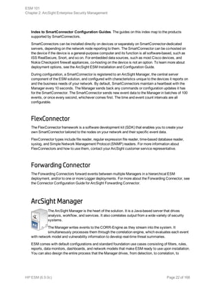 Index to SmartConnector Configuration Guides. The guides on this index map to the products
supported by SmartConnectors.
SmartConnectors can be installed directly on devices or separately on SmartConnector-dedicated
servers, depending on the network node reporting to them. The SmartConnector can be co-hosted on
the device if the device is a general-purpose computer and its function is all software-based, such as
ISS RealSecure, Snort, and so on. For embedded data sources, such as most Cisco devices, and
Nokia Checkpoint firewall appliances, co-hosting on the device is not an option. To learn more about
deployment options, see the ArcSight ESM Installation and Configuration Guide.
During configuration, a SmartConnector is registered to an ArcSight Manager, the central server
component of the ESM solution, and configured with characteristics unique to the devices it reports on
and the business needs of your network. By default, SmartConnectors maintain a heartbeat with the
Manager every 10 seconds. The Manager sends back any commands or configuration updates it has
for the SmartConnector. The SmartConnector sends new event data to the Manager in batches of 100
events, or once every second, whichever comes first. The time and event count intervals are all
configurable.
FlexConnector
The FlexConnector framework is a software development kit (SDK) that enables you to create your
own SmartConnector tailored to the nodes on your network and their specific event data.
FlexConnector types include file reader, regular expression file reader, time-based database reader,
syslog, and Simple Network Management Protocol (SNMP) readers. For more information about
FlexConnectors and how to use them, contact your ArcSight customer service representative.
Forwarding Connector
The Forwarding Connectors forward events between multiple Managers in a hierarchical ESM
deployment, and/or to one or more Logger deployments. For more about the Forwarding Connector, see
the Connector Configuration Guide for ArcSight Forwarding Connector.
ArcSight Manager
The ArcSight Manager is the heart of the solution. It is a Java-based server that drives
analysis, workflow, and services. It also correlates output from a wide variety of security
systems.
The Manager writes events to the CORR-Engine as they stream into the system. It
simultaneously processes them through the correlation engine, which evaluates each event
with network model and vulnerability information to develop real-time threat summaries.
ESM comes with default configurations and standard foundation use cases consisting of filters, rules,
reports, data monitors, dashboards, and network models that make ESM ready to use upon installation.
You can also design the entire process that the Manager drives, from detection, to correlation, to
ESM 101
Chapter 2: ArcSight Enterprise Security Management
HP ESM (6.9.0c) Page 22 of 168
 