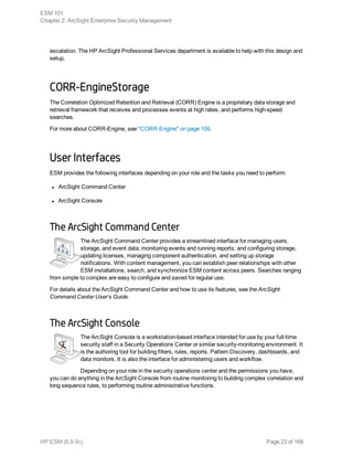 escalation. The HP ArcSight Professional Services department is available to help with this design and
setup.
CORR-EngineStorage
The Correlation Optimized Retention and Retrieval (CORR) Engine is a proprietary data storage and
retrieval framework that receives and processes events at high rates, and performs high-speed
searches.
For more about CORR-Engine, see "CORR-Engine" on page 109.
User Interfaces
ESM provides the following interfaces depending on your role and the tasks you need to perform:
l ArcSight Command Center
l ArcSight Console
The ArcSight Command Center
The ArcSight Command Center provides a streamlined interface for managing users,
storage, and event data; monitoring events and running reports; and configuring storage,
updating licenses, managing component authentication, and setting up storage
notifications. With content management, you can establish peer relationships with other
ESM installations, search, and synchronize ESM content across peers. Searches ranging
from simple to complex are easy to configure and saved for regular use.
For details about the ArcSight Command Center and how to use its features, see the ArcSight
Command Center User’s Guide.
The ArcSight Console
The ArcSight Console is a workstation-based interface intended for use by your full-time
security staff in a Security Operations Center or similar security-monitoring environment. It
is the authoring tool for building filters, rules, reports, Pattern Discovery, dashboards, and
data monitors. It is also the interface for administering users and workflow.
Depending on your role in the security operations center and the permissions you have,
you can do anything in the ArcSight Console from routine monitoring to building complex correlation and
long sequence rules, to performing routine administrative functions.
ESM 101
Chapter 2: ArcSight Enterprise Security Management
HP ESM (6.9.0c) Page 23 of 168
 
