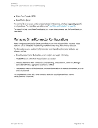 l Check Point Firewall-1 SAM
l Solsoft Policy Server
The commands to be issued can be set automatically in rule actions, which get triggered by specific
event conditions. For more about rule actions, see "How Rules are Evaluated " on page 63.
For more about how to configure SmartConnectors to execute commands, see the SmartConnector
User Guide.
Managing SmartConnector Configurations
All the configurable attributes of SmartConnectors are set when the connector is installed. These
attributes can be edited after installation by the Administrator using the Connector resource.
The Connector resource enables the Administrator to configure SmartConnector attributes and
behavior, such as:
l SmartConnector name, ID, location, owner, creation, and update information
l The ESM network with which the connector is associated
l The default behavior of the connector, such as batching, time correction, cache size, Manager
connection attributes, aggregation parameters, or filters
l The alternate behavior of the connector, which can be initiated in an alternate environment, such as
a test environment
For complete instructions about what connector attributes to configure and how, see the
SmartConnector User Guide.
ESM 101
Chapter 4: Data Collection and Event Processing
HP ESM (6.9.0c) Page 41 of 168
 