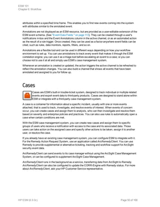 attributes within a specified time frame. This enables you to find new events coming into the system
with attributes similar to the annotated event.
Annotations are not displayed as an ESM resource, but are provided as a user-editable extension of the
ESM event schema. (See "Event Data Fields " on page 113). They can be created through a user's
notifications in-box and the Event Annotations column in the active channel, or as an automated action
as the result of a rule trigger. Once created, they can be used as a factor anywhere event fields can be
cited, such as rules, data monitors, reports, filters, and so on.
Annotations are a flexible tool and can be used in different ways depending on how your workflow
environment is set up. You can use annotations to track every event that makes it through the ESM
correlation engine; you can use it as a triage tool before escalating an event to a case; or you can
choose not to use it at all and simply use ESM's case management system.
Whenever an annotation is created or updated, the action triggers the active channel to be refreshed to
reflect the annotation changes. You can also build a channel that shows all events that have been
annotated and assigned to you for follow up.
Cases
Cases are ESM's built-in trouble-ticket system, designed to track individual or multiple related
events and export event data to third-party products. Cases are designed to stand alone within
ESM or integrate with a third-party case management system.
A case is a container for information about a specific incident, usually with one or more events
attached, that is used to track, investigate, and resolve events of interest. When events of concern
occur, you can create cases and assign them to analysts, who can then investigate and resolve them
based on severity and enterprise policies and practices. You can also use rules to automatically open a
case when certain conditions are met.
With the ESM case management system, you can create new cases and assign them to specific
groups of users who receive a notification with access to the case and its associated data. Those
users can take action on the assigned case and specify other actions to be taken, assign it to another
user, or resolve the case.
If you already have an existing case management system, you can configure ESM to integrate with it.
For the Remedy Action Request System, use an application called ArcRemedyClient. You can use
Remedy to provide supplemental or alternative ticketing, tracking and workflow support for ArcSight
security event data.
ArcRemedyClient can send events to its case manager without using the ArcSight Case Management
System, or can be configured to supplement ArcSight Case Management.
ArcRemedyClient runs in the background as a service, transferring data from ArcSight to Remedy.
ArcRemedyClient can also be configured to update the CORR-Engine with Remedy status. For more
about ArcRemedyClient, ask your HP Customer Service representative.
ESM 101
Chapter 6: Workflow
HP ESM (6.9.0c) Page 50 of 168
 
