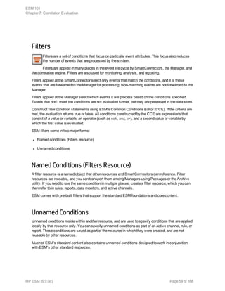 Filters
Filters are a set of conditions that focus on particular event attributes. This focus also reduces
the number of events that are processed by the system.
Filters are applied in many places in the event life cycle by SmartConnectors, the Manager, and
the correlation engine. Filters are also used for monitoring, analysis, and reporting.
Filters applied at the SmartConnector select only events that match the conditions, and it is these
events that are forwarded to the Manager for processing. Non-matching events are not forwarded to the
Manager.
Filters applied at the Manager select which events it will process based on the conditions specified.
Events that don't meet the conditions are not evaluated further, but they are preserved in the data store.
Construct filter condition statements using ESM's Common Conditions Editor (CCE). If the criteria are
met, the evaluation returns true or false. All conditions constructed by the CCE are expressions that
consist of a value or variable, an operator (such as not, and, or), and a second value or variable by
which the first value is evaluated.
ESM filters come in two major forms:
l Named conditions (Filters resource)
l Unnamed conditions
Named Conditions (Filters Resource)
A filter resource is a named object that other resources and SmartConnectors can reference. Filter
resources are reusable, and you can transport them among Managers using Packages or the Archive
utility. If you need to use the same condition in multiple places, create a filter resource, which you can
then refer to in rules, reports, data monitors, and active channels.
ESM comes with pre-built filters that support the standard ESM foundations and core content.
Unnamed Conditions
Unnamed conditions reside within another resource, and are used to specify conditions that are applied
locally by that resource only. You can specify unnamed conditions as part of an active channel, rule, or
report. These conditions are saved as part of the resource in which they were created, and are not
reusable by other resources.
Much of ESM's standard content also contains unnamed conditions designed to work in conjunction
with ESM's other standard resources.
ESM 101
Chapter 7: Correlation Evaluation
HP ESM (6.9.0c) Page 59 of 168
 