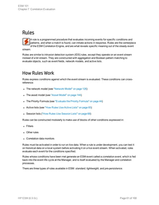 Rules
A rule is a programmed procedure that evaluates incoming events for specific conditions and
patterns, and when a match is found, can initiate actions in response. Rules are the centerpiece
of the ESM Correlation Engine, and are what reveals specific meaning out of the steady event
stream.
Rules are similar to intrusion detection system (IDS) rules, except they operate on an event stream
instead of a bit stream. They are constructed with aggregation and Boolean pattern matching to
evaluate objects, such as event fields, network models, and active lists.
How Rules Work
Rules express conditions against which the event stream is evaluated. These conditions can cross-
reference:
l The network model (see "Network Model" on page 126)
l The asset model (see "Asset Model" on page 144)
l The Priority Formula (see "Evaluate the Priority Formula" on page 44)
l Active lists (see "How Rules Use Active Lists" on page 65)
l Session lists ("How Rules Use Session Lists" on page 68)
Rules can be constructed modularly to make use of blocks of other conditions expressed in:
l Filters
l Other rules
l Correlation data monitors
Rules must be activated in order to run on live data. When a rule is under development, you can test it
on historical data on a local system before activating it on a live event stream. When activated, rules
evaluate each event for the conditions specified.
Rules whose conditions have been met generate an ESM event called a correlation event, which is fed
back into the event life cycle at the Manager, and is itself evaluated by the Manager and correlation
processes.
There are three types of rules available in ESM: standard, lightweight, and pre-persistence.
ESM 101
Chapter 7: Correlation Evaluation
HP ESM (6.9.0c) Page 61 of 168
 