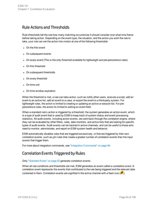 Rule Actions and Thresholds
Rule thresholds tell the rule how many matching occurrences it should consider over what time frame
before taking action. Depending on the event type, the situation, and the action you wish the rule to
take, your rule can set the action into motion at one of the following thresholds:
l On the first event
l On subsequent events
l On every event (This is the only threshold available for lightweight and pre-persistence rules)
l On first threshold
l On subsequent thresholds
l On every threshold
l On time unit
l On time window expiration
When the threshold is met, a rule can take action, such as notify other users, execute a script, add an
event to an active list, add an event to a case, or export the event to a third-party system. For
lightweight rules, the action is limited to creating or updating an active or session list. For pre-
persistence rules, the action lis limited to setting an event field.
When a standard rule’s action is triggered by a threshold, the system generates an action event, which
is a type of audit event that is used by ESM to keep track of system status and event processing
statistics. All audit events, including action events, are sent back through the correlation engine, where
they can be evaluated by other filters, rules, data monitors, and active lists that are looking for specific
types of audit events. Audit events can be tracked in active channels, and can be useful to those who
need to monitor, administrate, and report on ESM system health and behavior.
ESM automatically disables rules that are triggered excessively, or that are triggered by their own
correlation events, such as join rules that create a greater number of correlation events than the input
events that trigger them.
For more about integration commands, see "Integration Commands" on page 94.
Correlation Events Triggered by Rules
Only "Standard Rules" on page 62 generate correlation events.
When all rule conditions and thresholds are met, ESM generates an event called a correlation event. A
correlation event represents the events that contributed to the rule being triggered and the relevant data
contained in them. Correlation events are signified in the active channel with a flash icon ( ).
ESM 101
Chapter 7: Correlation Evaluation
HP ESM (6.9.0c) Page 64 of 168
 