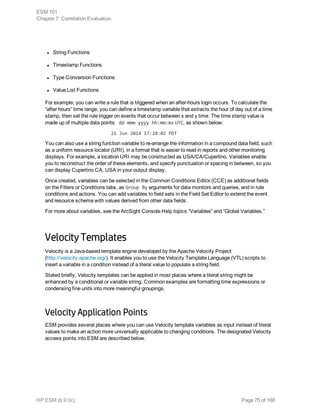 l String Functions
l Timestamp Functions
l Type Conversion Functions
l Value List Functions
For example, you can write a rule that is triggered when an after-hours login occurs. To calculate the
“after hours” time range, you can define a timestamp variable that extracts the hour of day out of a time
stamp, then set the rule trigger on events that occur between x and y time. The time stamp value is
made up of multiple data points: dd mmm yyyy hh:mm:ms UTC, as shown below:
21 Jun 2014 17:28:02 PDT
You can also use a string function variable to re-arrange the information in a compound data field, such
as a uniform resource locator (URI), in a format that is easier to read in reports and other monitoring
displays. For example, a location URI may be constructed as USA/CA/Cupertino. Variables enable
you to reconstruct the order of these elements, and specify punctuation or spacing in between, so you
can display Cupertino CA, USA in your output display.
Once created, variables can be selected in the Common Conditions Editor (CCE) as additional fields
on the Filters or Conditions tabs, as Group By arguments for data monitors and queries, and in rule
conditions and actions. You can add variables to field sets in the Field Set Editor to extend the event
and resource schema with values derived from other data fields.
For more about variables, see the ArcSight Console Help topics “Variables” and “Global Variables.”
Velocity Templates
Velocity is a Java-based template engine developed by the Apache Velocity Project
(http://velocity.apache.org/). It enables you to use the Velocity Template Language (VTL) scripts to
insert a variable in a condition instead of a literal value to populate a string field.
Stated briefly, Velocity templates can be applied in most places where a literal string might be
enhanced by a conditional or variable string. Common examples are formatting time expressions or
condensing fine units into more meaningful groupings.
Velocity Application Points
ESM provides several places where you can use Velocity template variables as input instead of literal
values to make an action more universally applicable to changing conditions. The designated Velocity
access points into ESM are described below.
ESM 101
Chapter 7: Correlation Evaluation
HP ESM (6.9.0c) Page 75 of 168
 