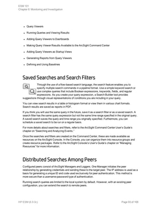 l Query Viewers
l Running Queries and Viewing Results
l Adding Query Viewers to Dashboards
l Making Query Viewer Results Available to the ArcSight Command Center
l Adding Query Viewers as Startup Views
l Generating Reports from Query Viewers
l Defining and Using Baselines
Saved Searches and Search Filters
Through the use of a flow-based search language, the search feature enables you to
specify multiple search commands in a pipeline format. Use a simple keyword search or
use complex queries that include Boolean expressions, keywords, fields, and regular
expressions. As you create your query expression, a Search Builder tool provides
suggestions through visual representations of conditions you are including in your query.
You can view search results in a table or histogram format or view them in various chart formats.
Search results are saved as reports in PDF.
If you think you will use the same query in the future, save it as a search filter or as a saved search. A
search filter has the same query expression but not the same time range specified in the original query.
A saved search saves the query and time range you originally specified. Furthermore, you can
schedule a saved search to be run on a regular basis.
For more details about searches and filters, refer to the ArcSight Command Center User’s Guide’s
chapter on “Searching and Analyzing Events.”
Once the searches and filters are created on the Command Center, these are made available as
resources on the ArcSight Console. In the Console, you can organize them into resource groups and
create resource packages. Refer to the ArcSight Console’s User’s Guide’s chapter on “Managing
Resources” for more information.
Distributed Searches Among Peers
Configured peers consist of ArcSight Managers and Loggers. One Manager initiates the peer
relationship by generating credentials and sending these to the target peer. The IP address is used as a
basis for generating a unique ID and code used exclusively for peer authentication. This method is
more secure than a username-password type of authentication.
Running search queries are limited to the local system by default. However, with an existing peer
configuration, you can extend the search to remote peers.
ESM 101
Chapter 8: Monitoring and Investigation
HP ESM (6.9.0c) Page 93 of 168
 