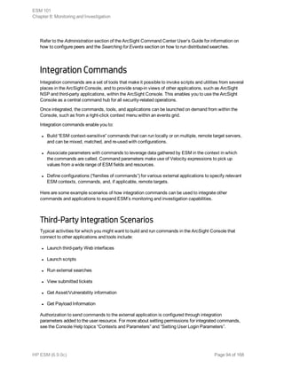 Refer to the Administration section of the ArcSight Command Center User’s Guide for information on
how to configure peers and the Searching for Events section on how to run distributed searches.
Integration Commands
Integration commands are a set of tools that make it possible to invoke scripts and utilities from several
places in the ArcSight Console, and to provide snap-in views of other applications, such as ArcSight
NSP and third-party applications, within the ArcSight Console. This enables you to use the ArcSight
Console as a central command hub for all security-related operations.
Once integrated, the commands, tools, and applications can be launched on demand from within the
Console, such as from a right-click context menu within an events grid.
Integration commands enable you to:
l Build “ESM context-sensitive” commands that can run locally or on multiple, remote target servers,
and can be mixed, matched, and re-used with configurations.
l Associate parameters with commands to leverage data gathered by ESM in the context in which
the commands are called. Command parameters make use of Velocity expressions to pick up
values from a wide range of ESM fields and resources.
l Define configurations (“families of commands”) for various external applications to specify relevant
ESM contexts, commands, and, if applicable, remote targets.
Here are some example scenarios of how integration commands can be used to integrate other
commands and applications to expand ESM’s monitoring and investigation capabilities.
Third-Party Integration Scenarios
Typical activities for which you might want to build and run commands in the ArcSight Console that
connect to other applications and tools include:
l Launch third-party Web interfaces
l Launch scripts
l Run external searches
l View submitted tickets
l Get Asset/Vulnerability information
l Get Payload Information
Authorization to send commands to the external application is configured through integration
parameters added to the user resource. For more about setting permissions for integrated commands,
see the Console Help topics “Contexts and Parameters” and “Setting User Login Parameters”.
ESM 101
Chapter 8: Monitoring and Investigation
HP ESM (6.9.0c) Page 94 of 168
 