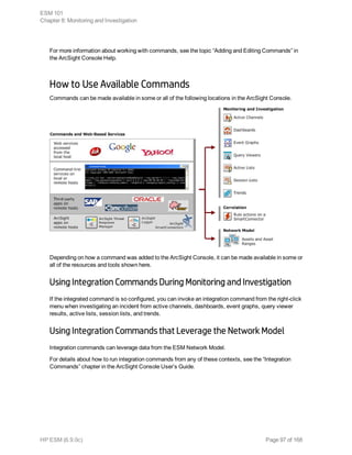 For more information about working with commands, see the topic “Adding and Editing Commands” in
the ArcSight Console Help.
How to Use Available Commands
Commands can be made available in some or all of the following locations in the ArcSight Console.
Depending on how a command was added to the ArcSight Console, it can be made available in some or
all of the resources and tools shown here.
Using Integration Commands During Monitoring and Investigation
If the integrated command is so configured, you can invoke an integration command from the right-click
menu when investigating an incident from active channels, dashboards, event graphs, query viewer
results, active lists, session lists, and trends.
Using Integration Commands that Leverage the Network Model
Integration commands can leverage data from the ESM Network Model.
For details about how to run integration commands from any of these contexts, see the “Integration
Commands” chapter in the ArcSight Console User’s Guide.
ESM 101
Chapter 8: Monitoring and Investigation
HP ESM (6.9.0c) Page 97 of 168
 