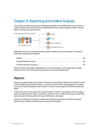Chapter 9: Reporting and Incident Analysis
Once events have been processed by the Manager and stored in the CORR-Engine you can perform a
number of batch-oriented functions that leverage the ESM event model to analyze incidents, find new
patterns, and report on system activity.
ESM batch tools work on processed events to produce reports, discover new patterns, and analyze
output data using interactive graphics.
Reports 98
ArcSight Pattern Discovery 106
ArcSight Interactive Discovery 107
All these resources are highly configurable and can be run manually, or set to output data at regular
intervals, which can be reviewed and analyzed by your security operations staff.
Reports
Reports are captured views or summaries of data that can be printed or viewed in the ArcSight Console
or the ArcSight Command Center viewer in a variety of formats. ESM’s modular approach to creating,
running, and maintaining reports makes it easier to construct more complex multi-element reports and
trends.
A report binds one or more queries with a report template. As shown in the diagram on the next page, a
query can collect data from trends, session lists, and active lists. In addition to reporting on event data,
reports can also summarize data from Cases, Notifications, and Assets.
Reports can optionally be focused on subdivisions of data (focused reports). Reports and focused
reports can be scheduled, and their output saved as archived reports.
HP ESM (6.9.0c) Page 98 of 168
 