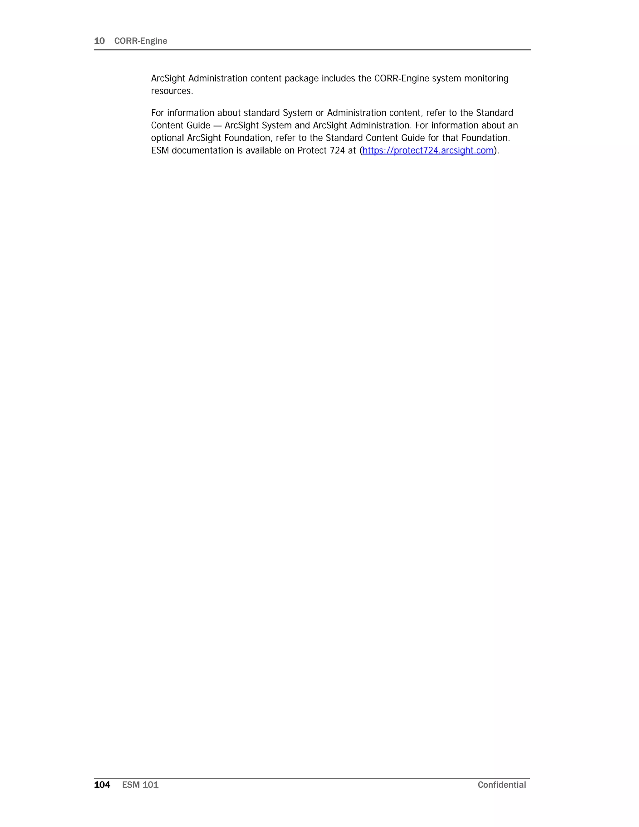 10 CORR-Engine
104 ESM 101 Confidential
ArcSight Administration content package includes the CORR-Engine system monitoring
resources.
For information about standard System or Administration content, refer to the Standard
Content Guide — ArcSight System and ArcSight Administration. For information about an
optional ArcSight Foundation, refer to the Standard Content Guide for that Foundation.
ESM documentation is available on Protect 724 at (https://protect724.arcsight.com).
 