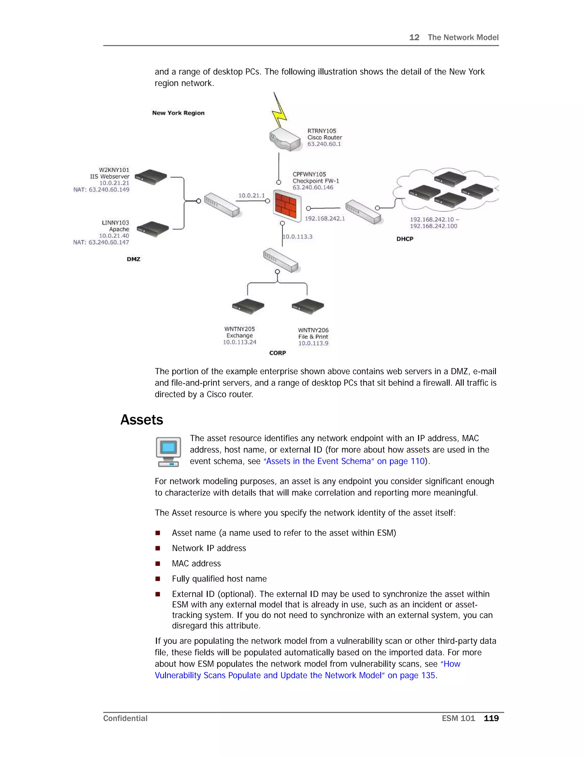 12 The Network Model
Confidential ESM 101 119
and a range of desktop PCs. The following illustration shows the detail of the New York
region network.
The portion of the example enterprise shown above contains web servers in a DMZ, e-mail
and file-and-print servers, and a range of desktop PCs that sit behind a firewall. All traffic is
directed by a Cisco router.
Assets
The asset resource identifies any network endpoint with an IP address, MAC
address, host name, or external ID (for more about how assets are used in the
event schema, see “Assets in the Event Schema” on page 110).
For network modeling purposes, an asset is any endpoint you consider significant enough
to characterize with details that will make correlation and reporting more meaningful.
The Asset resource is where you specify the network identity of the asset itself:
 Asset name (a name used to refer to the asset within ESM)
 Network IP address
 MAC address
 Fully qualified host name
 External ID (optional). The external ID may be used to synchronize the asset within
ESM with any external model that is already in use, such as an incident or asset-
tracking system. If you do not need to synchronize with an external system, you can
disregard this attribute.
If you are populating the network model from a vulnerability scan or other third-party data
file, these fields will be populated automatically based on the imported data. For more
about how ESM populates the network model from vulnerability scans, see “How
Vulnerability Scans Populate and Update the Network Model” on page 135.
 