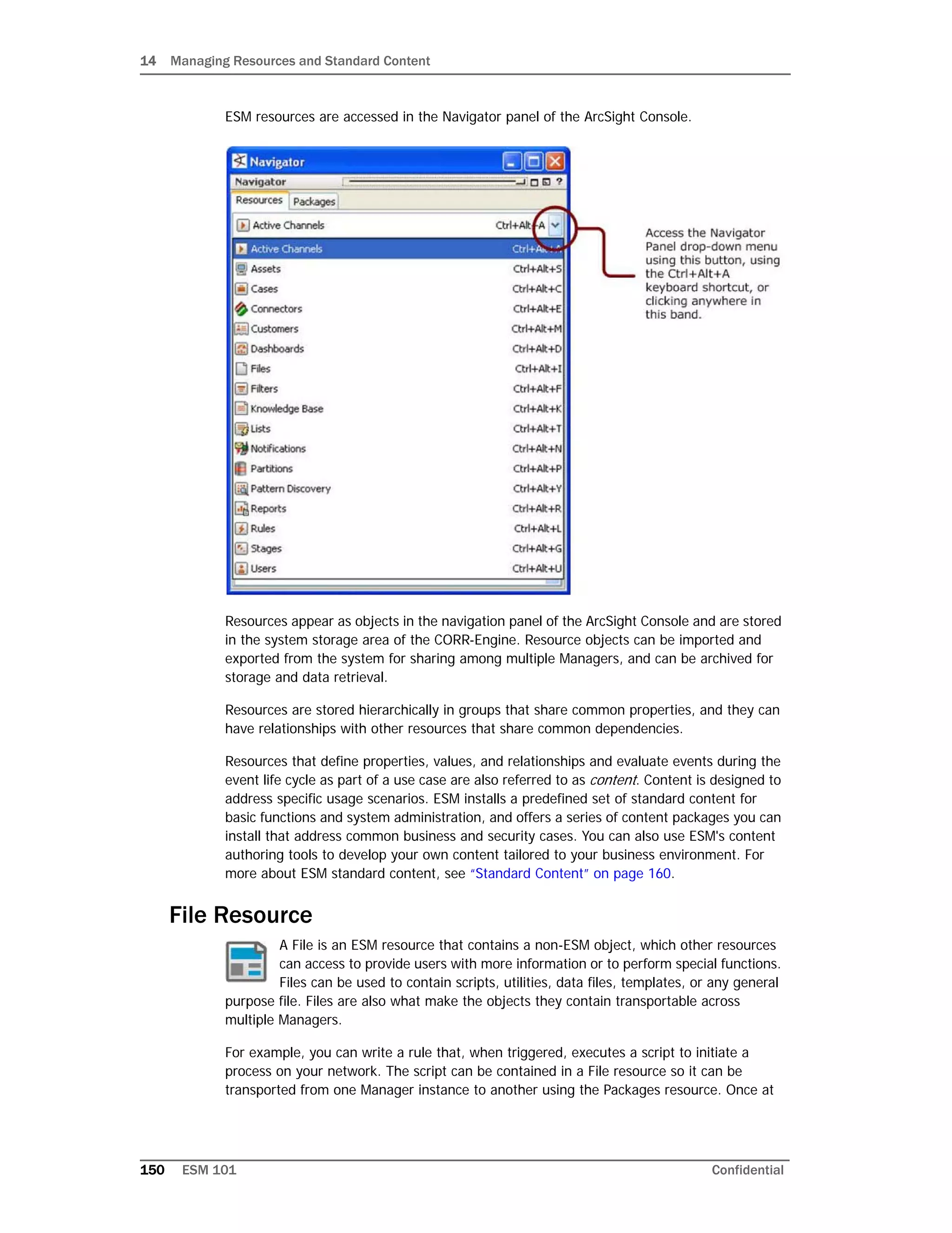 14 Managing Resources and Standard Content
150 ESM 101 Confidential
ESM resources are accessed in the Navigator panel of the ArcSight Console.
Resources appear as objects in the navigation panel of the ArcSight Console and are stored
in the system storage area of the CORR-Engine. Resource objects can be imported and
exported from the system for sharing among multiple Managers, and can be archived for
storage and data retrieval.
Resources are stored hierarchically in groups that share common properties, and they can
have relationships with other resources that share common dependencies.
Resources that define properties, values, and relationships and evaluate events during the
event life cycle as part of a use case are also referred to as content. Content is designed to
address specific usage scenarios. ESM installs a predefined set of standard content for
basic functions and system administration, and offers a series of content packages you can
install that address common business and security cases. You can also use ESM's content
authoring tools to develop your own content tailored to your business environment. For
more about ESM standard content, see “Standard Content” on page 160.
File Resource
A File is an ESM resource that contains a non-ESM object, which other resources
can access to provide users with more information or to perform special functions.
Files can be used to contain scripts, utilities, data files, templates, or any general
purpose file. Files are also what make the objects they contain transportable across
multiple Managers.
For example, you can write a rule that, when triggered, executes a script to initiate a
process on your network. The script can be contained in a File resource so it can be
transported from one Manager instance to another using the Packages resource. Once at
 