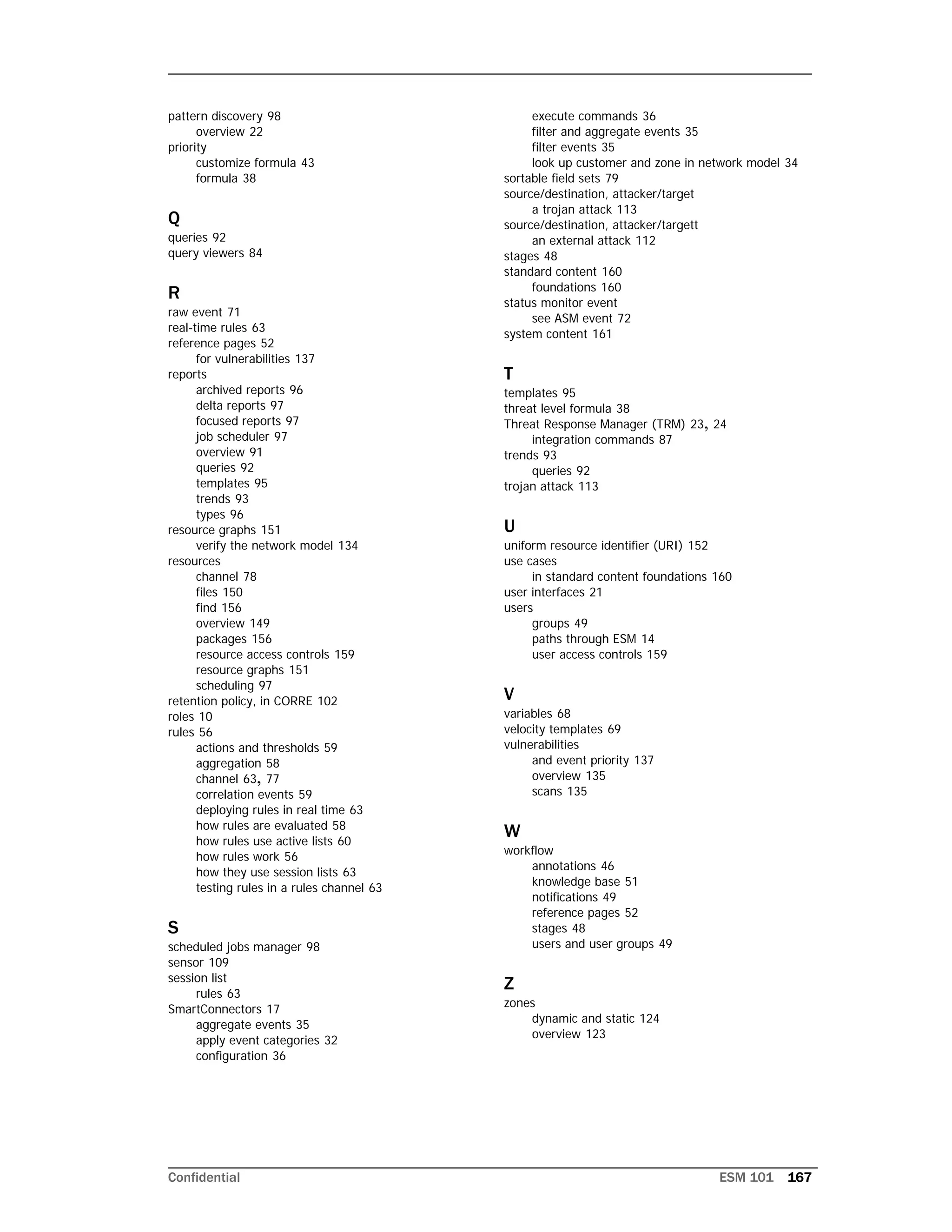 Confidential ESM 101 167
pattern discovery 98
overview 22
priority
customize formula 43
formula 38
Q
queries 92
query viewers 84
R
raw event 71
real-time rules 63
reference pages 52
for vulnerabilities 137
reports
archived reports 96
delta reports 97
focused reports 97
job scheduler 97
overview 91
queries 92
templates 95
trends 93
types 96
resource graphs 151
verify the network model 134
resources
channel 78
files 150
find 156
overview 149
packages 156
resource access controls 159
resource graphs 151
scheduling 97
retention policy, in CORRE 102
roles 10
rules 56
actions and thresholds 59
aggregation 58
channel 63, 77
correlation events 59
deploying rules in real time 63
how rules are evaluated 58
how rules use active lists 60
how rules work 56
how they use session lists 63
testing rules in a rules channel 63
S
scheduled jobs manager 98
sensor 109
session list
rules 63
SmartConnectors 17
aggregate events 35
apply event categories 32
configuration 36
execute commands 36
filter and aggregate events 35
filter events 35
look up customer and zone in network model 34
sortable field sets 79
source/destination, attacker/target
a trojan attack 113
source/destination, attacker/targett
an external attack 112
stages 48
standard content 160
foundations 160
status monitor event
see ASM event 72
system content 161
T
templates 95
threat level formula 38
Threat Response Manager (TRM) 23, 24
integration commands 87
trends 93
queries 92
trojan attack 113
U
uniform resource identifier (URI) 152
use cases
in standard content foundations 160
user interfaces 21
users
groups 49
paths through ESM 14
user access controls 159
V
variables 68
velocity templates 69
vulnerabilities
and event priority 137
overview 135
scans 135
W
workflow
annotations 46
knowledge base 51
notifications 49
reference pages 52
stages 48
users and user groups 49
Z
zones
dynamic and static 124
overview 123
 