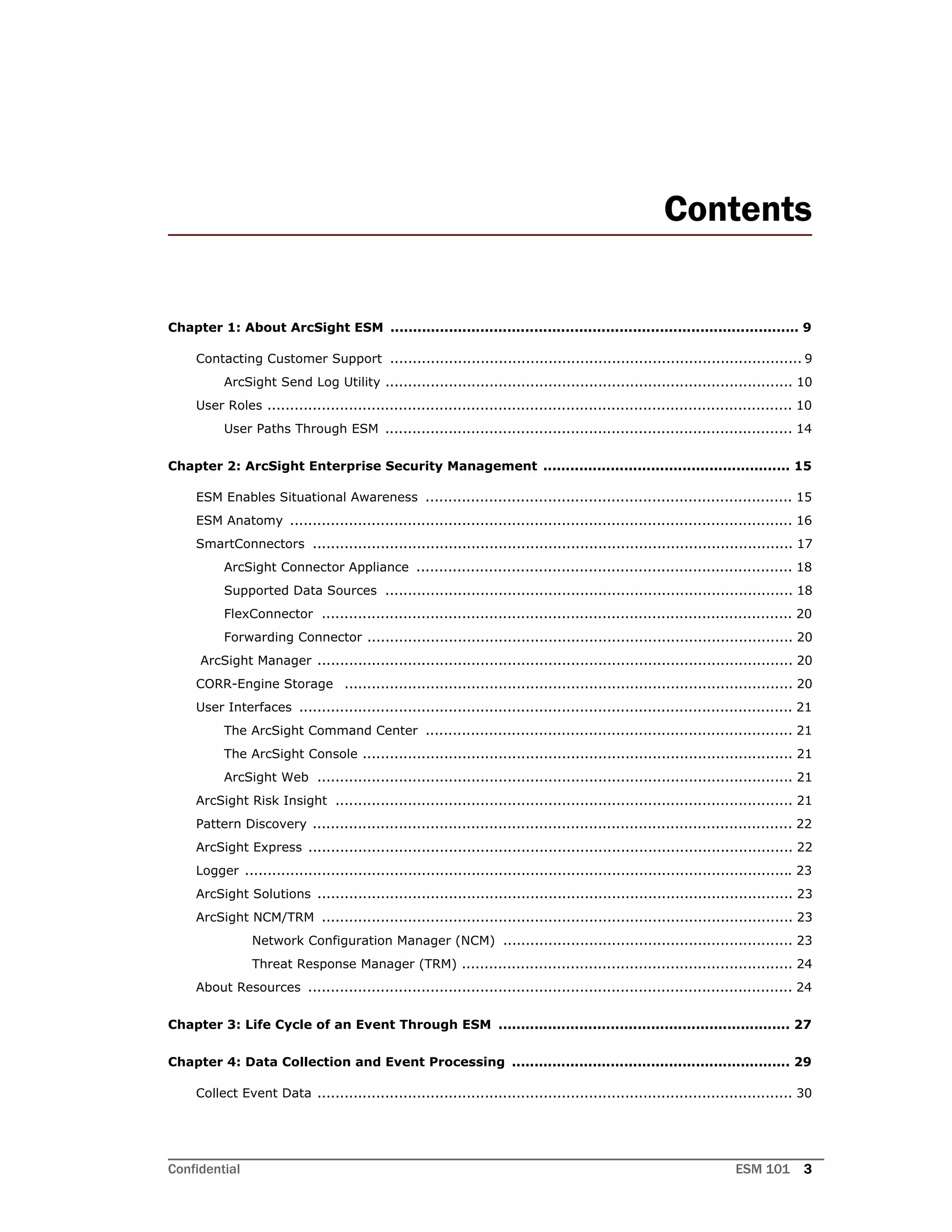 Confidential ESM 101 3
Contents
Chapter 1: About ArcSight ESM ........................................................................................... 9
Contacting Customer Support ........................................................................................... 9
ArcSight Send Log Utility .......................................................................................... 10
User Roles .................................................................................................................... 10
User Paths Through ESM .......................................................................................... 14
Chapter 2: ArcSight Enterprise Security Management ....................................................... 15
ESM Enables Situational Awareness ................................................................................. 15
ESM Anatomy ............................................................................................................... 16
SmartConnectors .......................................................................................................... 17
ArcSight Connector Appliance ................................................................................... 18
Supported Data Sources .......................................................................................... 18
FlexConnector ........................................................................................................ 20
Forwarding Connector .............................................................................................. 20
ArcSight Manager ......................................................................................................... 20
CORR-Engine Storage ................................................................................................... 20
User Interfaces ............................................................................................................. 21
The ArcSight Command Center ................................................................................. 21
The ArcSight Console ............................................................................................... 21
ArcSight Web ......................................................................................................... 21
ArcSight Risk Insight ..................................................................................................... 21
Pattern Discovery .......................................................................................................... 22
ArcSight Express ........................................................................................................... 22
Logger ......................................................................................................................... 23
ArcSight Solutions ......................................................................................................... 23
ArcSight NCM/TRM ........................................................................................................ 23
Network Configuration Manager (NCM) ................................................................ 23
Threat Response Manager (TRM) ......................................................................... 24
About Resources ........................................................................................................... 24
Chapter 3: Life Cycle of an Event Through ESM ................................................................. 27
Chapter 4: Data Collection and Event Processing .............................................................. 29
Collect Event Data ......................................................................................................... 30
 