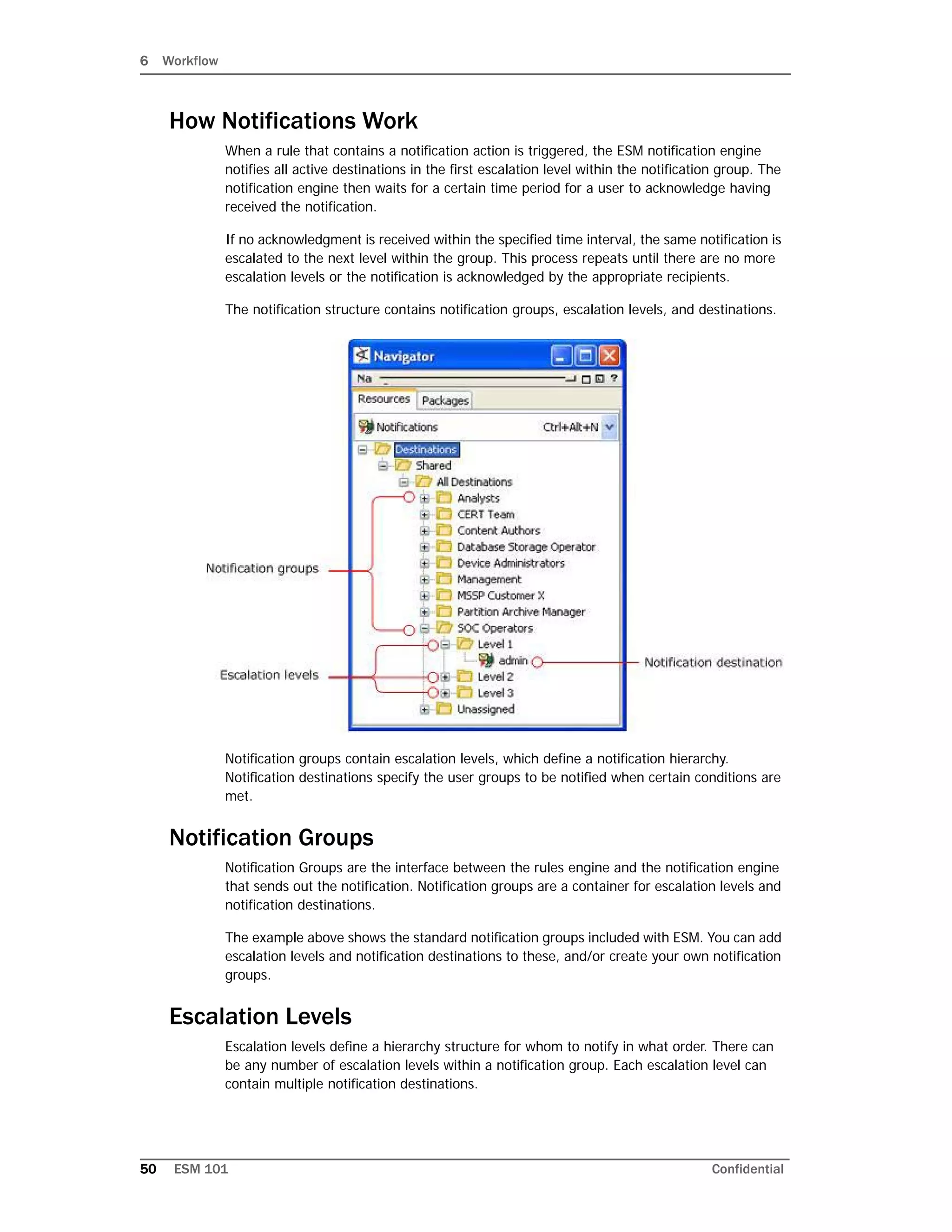 6 Workflow
50 ESM 101 Confidential
How Notifications Work
When a rule that contains a notification action is triggered, the ESM notification engine
notifies all active destinations in the first escalation level within the notification group. The
notification engine then waits for a certain time period for a user to acknowledge having
received the notification.
If no acknowledgment is received within the specified time interval, the same notification is
escalated to the next level within the group. This process repeats until there are no more
escalation levels or the notification is acknowledged by the appropriate recipients.
The notification structure contains notification groups, escalation levels, and destinations.
Notification groups contain escalation levels, which define a notification hierarchy.
Notification destinations specify the user groups to be notified when certain conditions are
met.
Notification Groups
Notification Groups are the interface between the rules engine and the notification engine
that sends out the notification. Notification groups are a container for escalation levels and
notification destinations.
The example above shows the standard notification groups included with ESM. You can add
escalation levels and notification destinations to these, and/or create your own notification
groups.
Escalation Levels
Escalation levels define a hierarchy structure for whom to notify in what order. There can
be any number of escalation levels within a notification group. Each escalation level can
contain multiple notification destinations.
 
