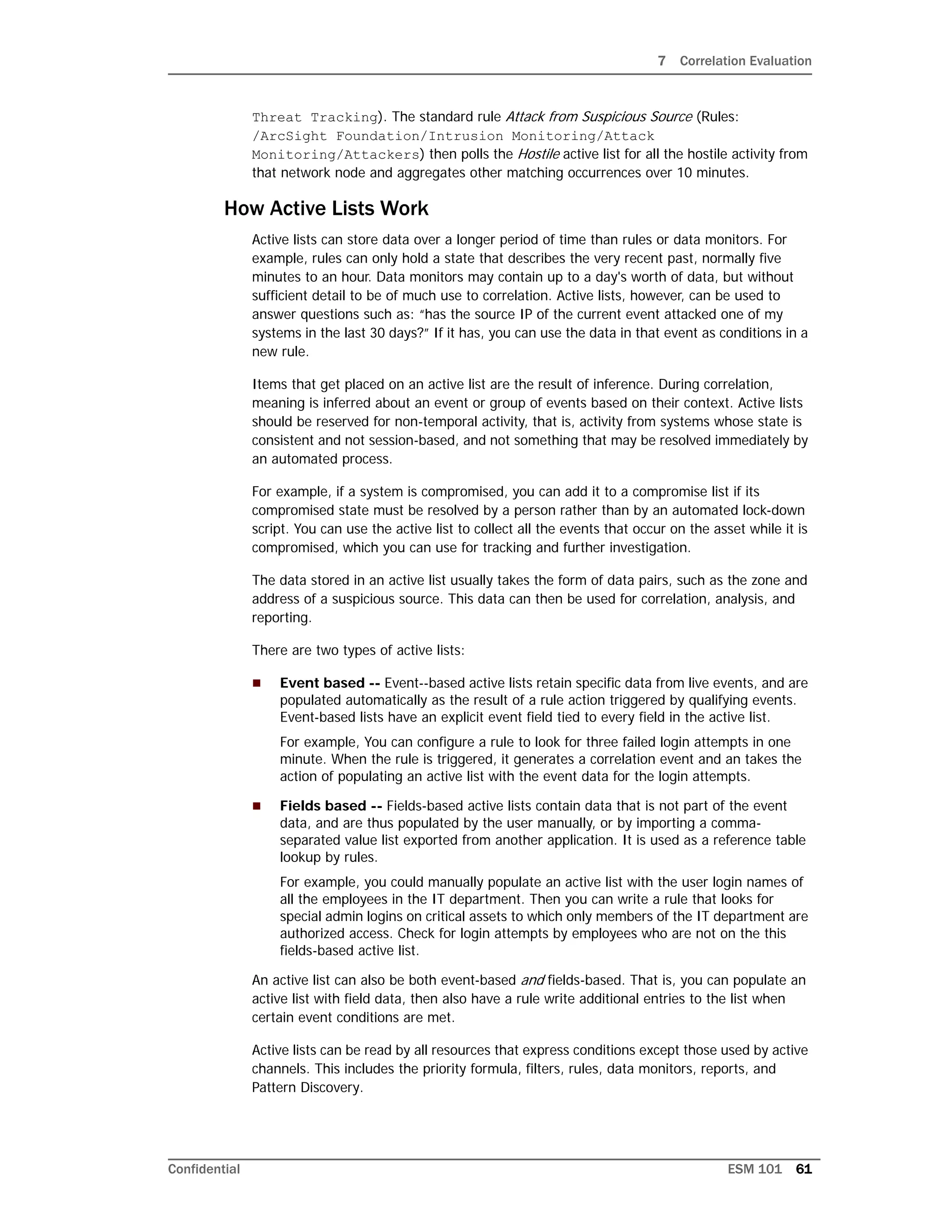 7 Correlation Evaluation
Confidential ESM 101 61
Threat Tracking). The standard rule Attack from Suspicious Source (Rules:
/ArcSight Foundation/Intrusion Monitoring/Attack
Monitoring/Attackers) then polls the Hostile active list for all the hostile activity from
that network node and aggregates other matching occurrences over 10 minutes.
How Active Lists Work
Active lists can store data over a longer period of time than rules or data monitors. For
example, rules can only hold a state that describes the very recent past, normally five
minutes to an hour. Data monitors may contain up to a day's worth of data, but without
sufficient detail to be of much use to correlation. Active lists, however, can be used to
answer questions such as: “has the source IP of the current event attacked one of my
systems in the last 30 days?” If it has, you can use the data in that event as conditions in a
new rule.
Items that get placed on an active list are the result of inference. During correlation,
meaning is inferred about an event or group of events based on their context. Active lists
should be reserved for non-temporal activity, that is, activity from systems whose state is
consistent and not session-based, and not something that may be resolved immediately by
an automated process.
For example, if a system is compromised, you can add it to a compromise list if its
compromised state must be resolved by a person rather than by an automated lock-down
script. You can use the active list to collect all the events that occur on the asset while it is
compromised, which you can use for tracking and further investigation.
The data stored in an active list usually takes the form of data pairs, such as the zone and
address of a suspicious source. This data can then be used for correlation, analysis, and
reporting.
There are two types of active lists:
 Event based -- Event--based active lists retain specific data from live events, and are
populated automatically as the result of a rule action triggered by qualifying events.
Event-based lists have an explicit event field tied to every field in the active list.
For example, You can configure a rule to look for three failed login attempts in one
minute. When the rule is triggered, it generates a correlation event and an takes the
action of populating an active list with the event data for the login attempts.
 Fields based -- Fields-based active lists contain data that is not part of the event
data, and are thus populated by the user manually, or by importing a comma-
separated value list exported from another application. It is used as a reference table
lookup by rules.
For example, you could manually populate an active list with the user login names of
all the employees in the IT department. Then you can write a rule that looks for
special admin logins on critical assets to which only members of the IT department are
authorized access. Check for login attempts by employees who are not on the this
fields-based active list.
An active list can also be both event-based and fields-based. That is, you can populate an
active list with field data, then also have a rule write additional entries to the list when
certain event conditions are met.
Active lists can be read by all resources that express conditions except those used by active
channels. This includes the priority formula, filters, rules, data monitors, reports, and
Pattern Discovery.
 