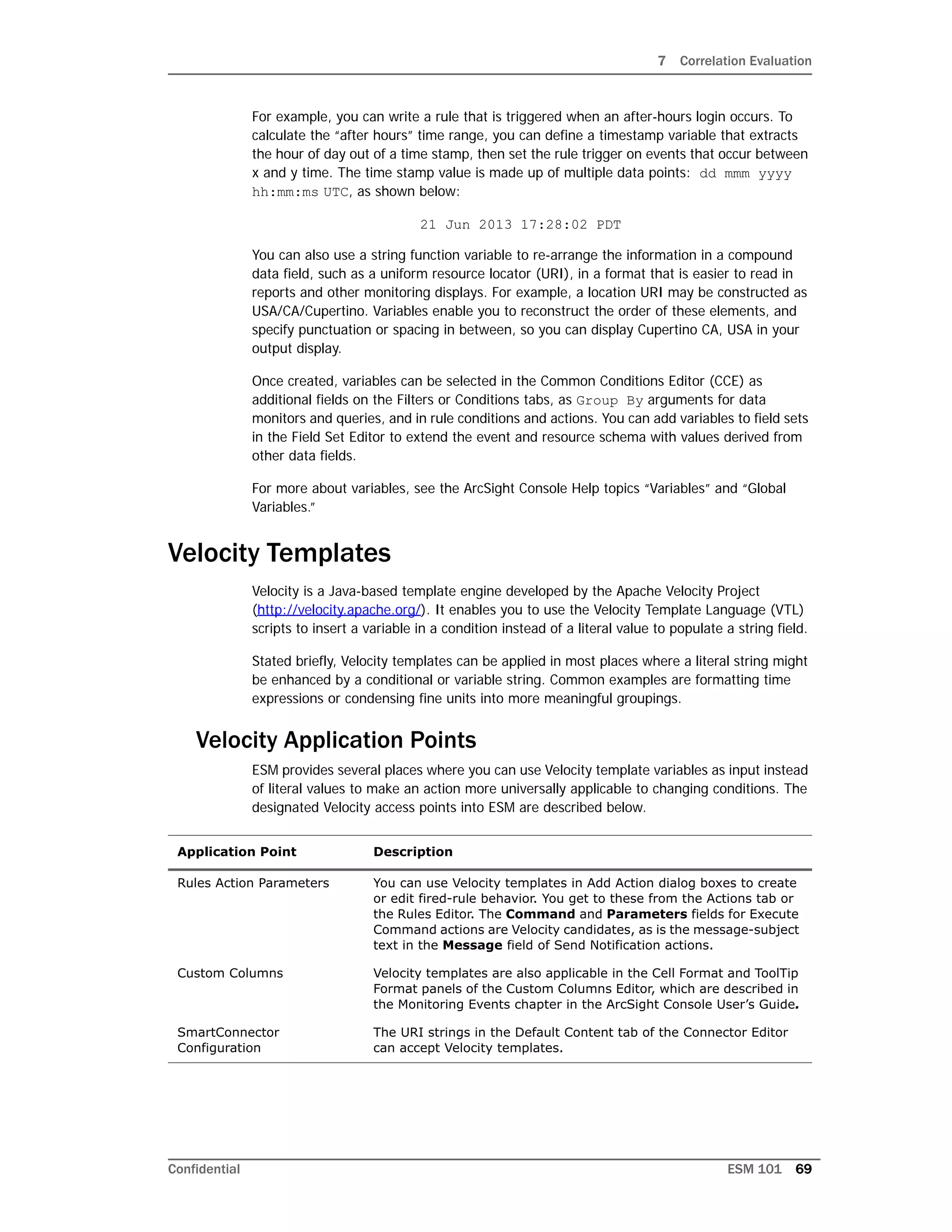 7 Correlation Evaluation
Confidential ESM 101 69
For example, you can write a rule that is triggered when an after-hours login occurs. To
calculate the “after hours” time range, you can define a timestamp variable that extracts
the hour of day out of a time stamp, then set the rule trigger on events that occur between
x and y time. The time stamp value is made up of multiple data points: dd mmm yyyy
hh:mm:ms UTC, as shown below:
21 Jun 2013 17:28:02 PDT
You can also use a string function variable to re-arrange the information in a compound
data field, such as a uniform resource locator (URI), in a format that is easier to read in
reports and other monitoring displays. For example, a location URI may be constructed as
USA/CA/Cupertino. Variables enable you to reconstruct the order of these elements, and
specify punctuation or spacing in between, so you can display Cupertino CA, USA in your
output display.
Once created, variables can be selected in the Common Conditions Editor (CCE) as
additional fields on the Filters or Conditions tabs, as Group By arguments for data
monitors and queries, and in rule conditions and actions. You can add variables to field sets
in the Field Set Editor to extend the event and resource schema with values derived from
other data fields.
For more about variables, see the ArcSight Console Help topics “Variables” and “Global
Variables.”
Velocity Templates
Velocity is a Java-based template engine developed by the Apache Velocity Project
(http://velocity.apache.org/). It enables you to use the Velocity Template Language (VTL)
scripts to insert a variable in a condition instead of a literal value to populate a string field.
Stated briefly, Velocity templates can be applied in most places where a literal string might
be enhanced by a conditional or variable string. Common examples are formatting time
expressions or condensing fine units into more meaningful groupings.
Velocity Application Points
ESM provides several places where you can use Velocity template variables as input instead
of literal values to make an action more universally applicable to changing conditions. The
designated Velocity access points into ESM are described below.
Application Point Description
Rules Action Parameters You can use Velocity templates in Add Action dialog boxes to create
or edit fired-rule behavior. You get to these from the Actions tab or
the Rules Editor. The Command and Parameters fields for Execute
Command actions are Velocity candidates, as is the message-subject
text in the Message field of Send Notification actions.
Custom Columns Velocity templates are also applicable in the Cell Format and ToolTip
Format panels of the Custom Columns Editor, which are described in
the Monitoring Events chapter in the ArcSight Console User’s Guide.
SmartConnector
Configuration
The URI strings in the Default Content tab of the Connector Editor
can accept Velocity templates.
 