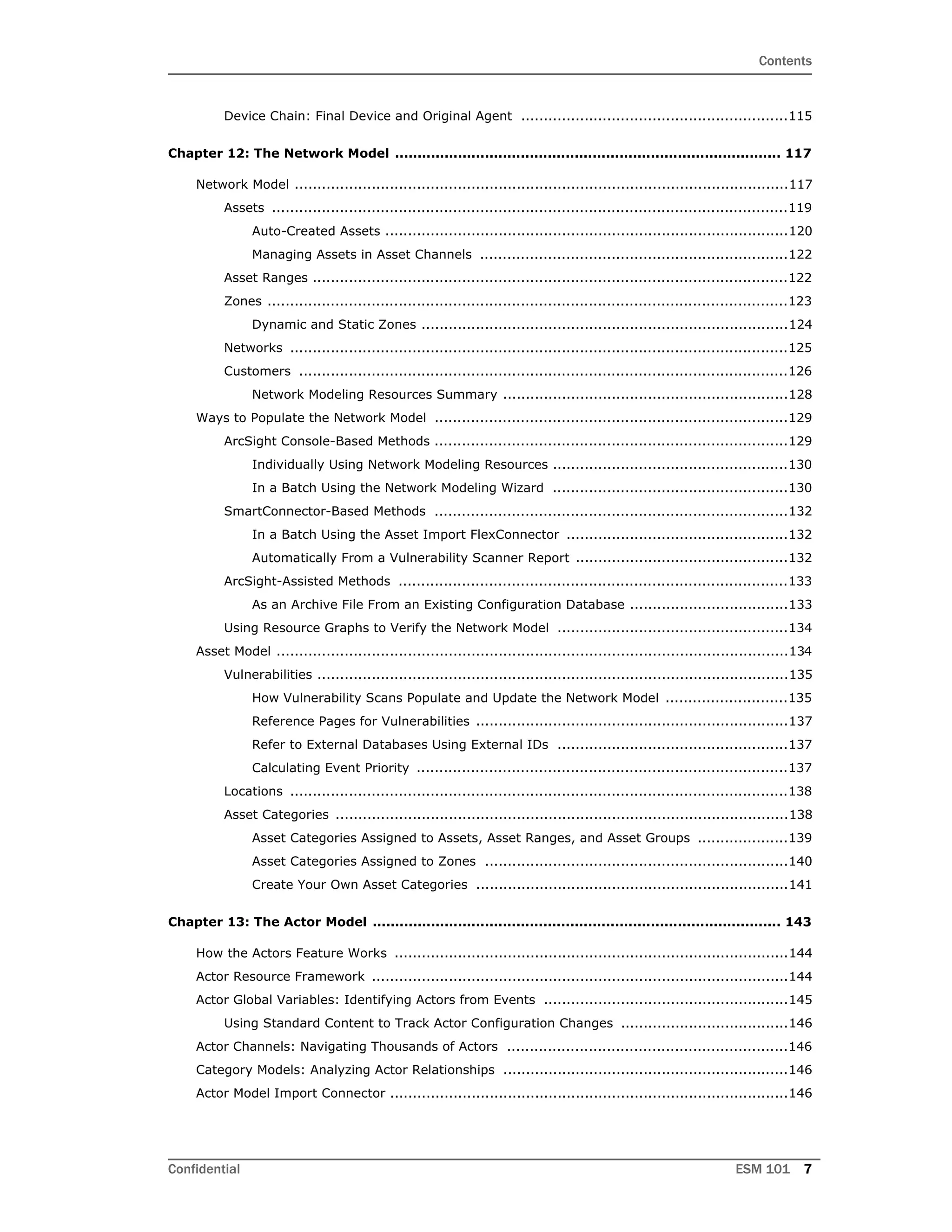 Contents
Confidential ESM 101 7
Device Chain: Final Device and Original Agent ...........................................................115
Chapter 12: The Network Model ...................................................................................... 117
Network Model .............................................................................................................117
Assets ..................................................................................................................119
Auto-Created Assets .........................................................................................120
Managing Assets in Asset Channels ....................................................................122
Asset Ranges .........................................................................................................122
Zones ...................................................................................................................123
Dynamic and Static Zones .................................................................................124
Networks ..............................................................................................................125
Customers ............................................................................................................126
Network Modeling Resources Summary ...............................................................128
Ways to Populate the Network Model ..............................................................................129
ArcSight Console-Based Methods ..............................................................................129
Individually Using Network Modeling Resources ....................................................130
In a Batch Using the Network Modeling Wizard ....................................................130
SmartConnector-Based Methods ..............................................................................132
In a Batch Using the Asset Import FlexConnector .................................................132
Automatically From a Vulnerability Scanner Report ...............................................132
ArcSight-Assisted Methods ......................................................................................133
As an Archive File From an Existing Configuration Database ...................................133
Using Resource Graphs to Verify the Network Model ...................................................134
Asset Model .................................................................................................................134
Vulnerabilities ........................................................................................................135
How Vulnerability Scans Populate and Update the Network Model ...........................135
Reference Pages for Vulnerabilities .....................................................................137
Refer to External Databases Using External IDs ...................................................137
Calculating Event Priority ..................................................................................137
Locations ..............................................................................................................138
Asset Categories ....................................................................................................138
Asset Categories Assigned to Assets, Asset Ranges, and Asset Groups ....................139
Asset Categories Assigned to Zones ...................................................................140
Create Your Own Asset Categories .....................................................................141
Chapter 13: The Actor Model ........................................................................................... 143
How the Actors Feature Works .......................................................................................144
Actor Resource Framework ............................................................................................144
Actor Global Variables: Identifying Actors from Events ......................................................145
Using Standard Content to Track Actor Configuration Changes .....................................146
Actor Channels: Navigating Thousands of Actors ..............................................................146
Category Models: Analyzing Actor Relationships ...............................................................146
Actor Model Import Connector ........................................................................................146
 
