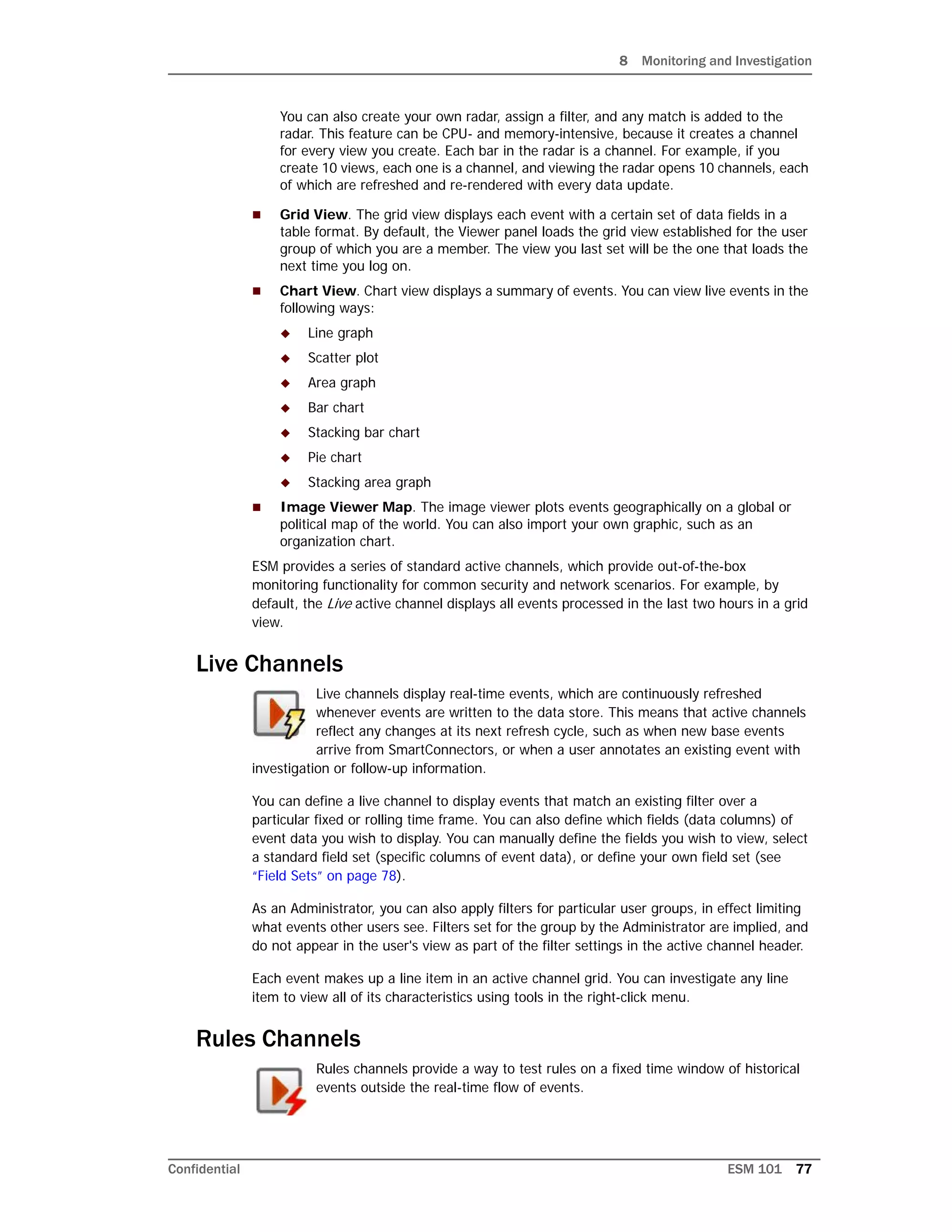 8 Monitoring and Investigation
Confidential ESM 101 77
You can also create your own radar, assign a filter, and any match is added to the
radar. This feature can be CPU- and memory-intensive, because it creates a channel
for every view you create. Each bar in the radar is a channel. For example, if you
create 10 views, each one is a channel, and viewing the radar opens 10 channels, each
of which are refreshed and re-rendered with every data update.
 Grid View. The grid view displays each event with a certain set of data fields in a
table format. By default, the Viewer panel loads the grid view established for the user
group of which you are a member. The view you last set will be the one that loads the
next time you log on.
 Chart View. Chart view displays a summary of events. You can view live events in the
following ways:
 Line graph
 Scatter plot
 Area graph
 Bar chart
 Stacking bar chart
 Pie chart
 Stacking area graph
 Image Viewer Map. The image viewer plots events geographically on a global or
political map of the world. You can also import your own graphic, such as an
organization chart.
ESM provides a series of standard active channels, which provide out-of-the-box
monitoring functionality for common security and network scenarios. For example, by
default, the Live active channel displays all events processed in the last two hours in a grid
view.
Live Channels
Live channels display real-time events, which are continuously refreshed
whenever events are written to the data store. This means that active channels
reflect any changes at its next refresh cycle, such as when new base events
arrive from SmartConnectors, or when a user annotates an existing event with
investigation or follow-up information.
You can define a live channel to display events that match an existing filter over a
particular fixed or rolling time frame. You can also define which fields (data columns) of
event data you wish to display. You can manually define the fields you wish to view, select
a standard field set (specific columns of event data), or define your own field set (see
“Field Sets” on page 78).
As an Administrator, you can also apply filters for particular user groups, in effect limiting
what events other users see. Filters set for the group by the Administrator are implied, and
do not appear in the user's view as part of the filter settings in the active channel header.
Each event makes up a line item in an active channel grid. You can investigate any line
item to view all of its characteristics using tools in the right-click menu.
Rules Channels
Rules channels provide a way to test rules on a fixed time window of historical
events outside the real-time flow of events.
 