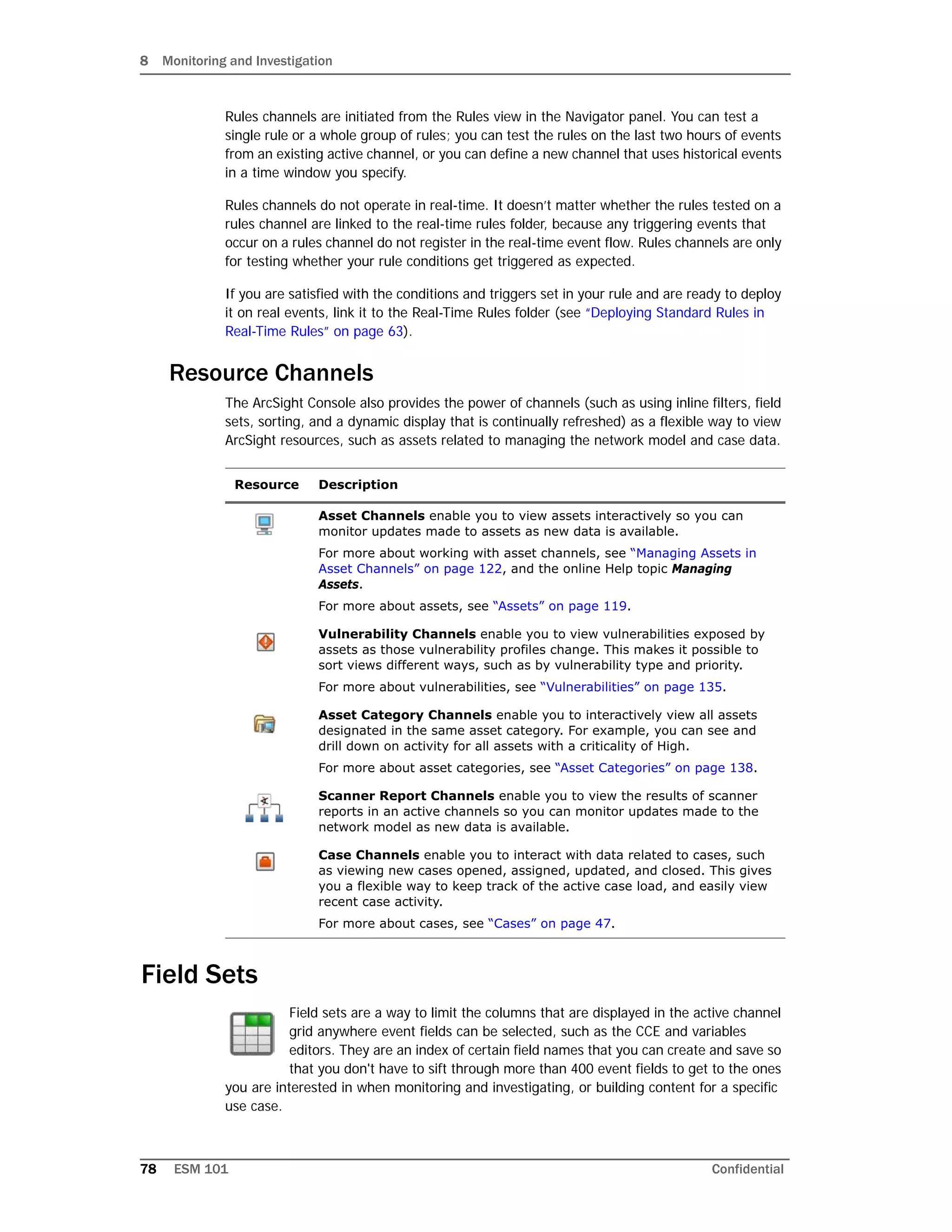 8 Monitoring and Investigation
78 ESM 101 Confidential
Rules channels are initiated from the Rules view in the Navigator panel. You can test a
single rule or a whole group of rules; you can test the rules on the last two hours of events
from an existing active channel, or you can define a new channel that uses historical events
in a time window you specify.
Rules channels do not operate in real-time. It doesn’t matter whether the rules tested on a
rules channel are linked to the real-time rules folder, because any triggering events that
occur on a rules channel do not register in the real-time event flow. Rules channels are only
for testing whether your rule conditions get triggered as expected.
If you are satisfied with the conditions and triggers set in your rule and are ready to deploy
it on real events, link it to the Real-Time Rules folder (see “Deploying Standard Rules in
Real-Time Rules” on page 63).
Resource Channels
The ArcSight Console also provides the power of channels (such as using inline filters, field
sets, sorting, and a dynamic display that is continually refreshed) as a flexible way to view
ArcSight resources, such as assets related to managing the network model and case data.
Field Sets
Field sets are a way to limit the columns that are displayed in the active channel
grid anywhere event fields can be selected, such as the CCE and variables
editors. They are an index of certain field names that you can create and save so
that you don't have to sift through more than 400 event fields to get to the ones
you are interested in when monitoring and investigating, or building content for a specific
use case.
Resource Description
Asset Channels enable you to view assets interactively so you can
monitor updates made to assets as new data is available.
For more about working with asset channels, see “Managing Assets in
Asset Channels” on page 122, and the online Help topic Managing
Assets.
For more about assets, see “Assets” on page 119.
Vulnerability Channels enable you to view vulnerabilities exposed by
assets as those vulnerability profiles change. This makes it possible to
sort views different ways, such as by vulnerability type and priority.
For more about vulnerabilities, see “Vulnerabilities” on page 135.
Asset Category Channels enable you to interactively view all assets
designated in the same asset category. For example, you can see and
drill down on activity for all assets with a criticality of High.
For more about asset categories, see “Asset Categories” on page 138.
Scanner Report Channels enable you to view the results of scanner
reports in an active channels so you can monitor updates made to the
network model as new data is available.
Case Channels enable you to interact with data related to cases, such
as viewing new cases opened, assigned, updated, and closed. This gives
you a flexible way to keep track of the active case load, and easily view
recent case activity.
For more about cases, see “Cases” on page 47.
 