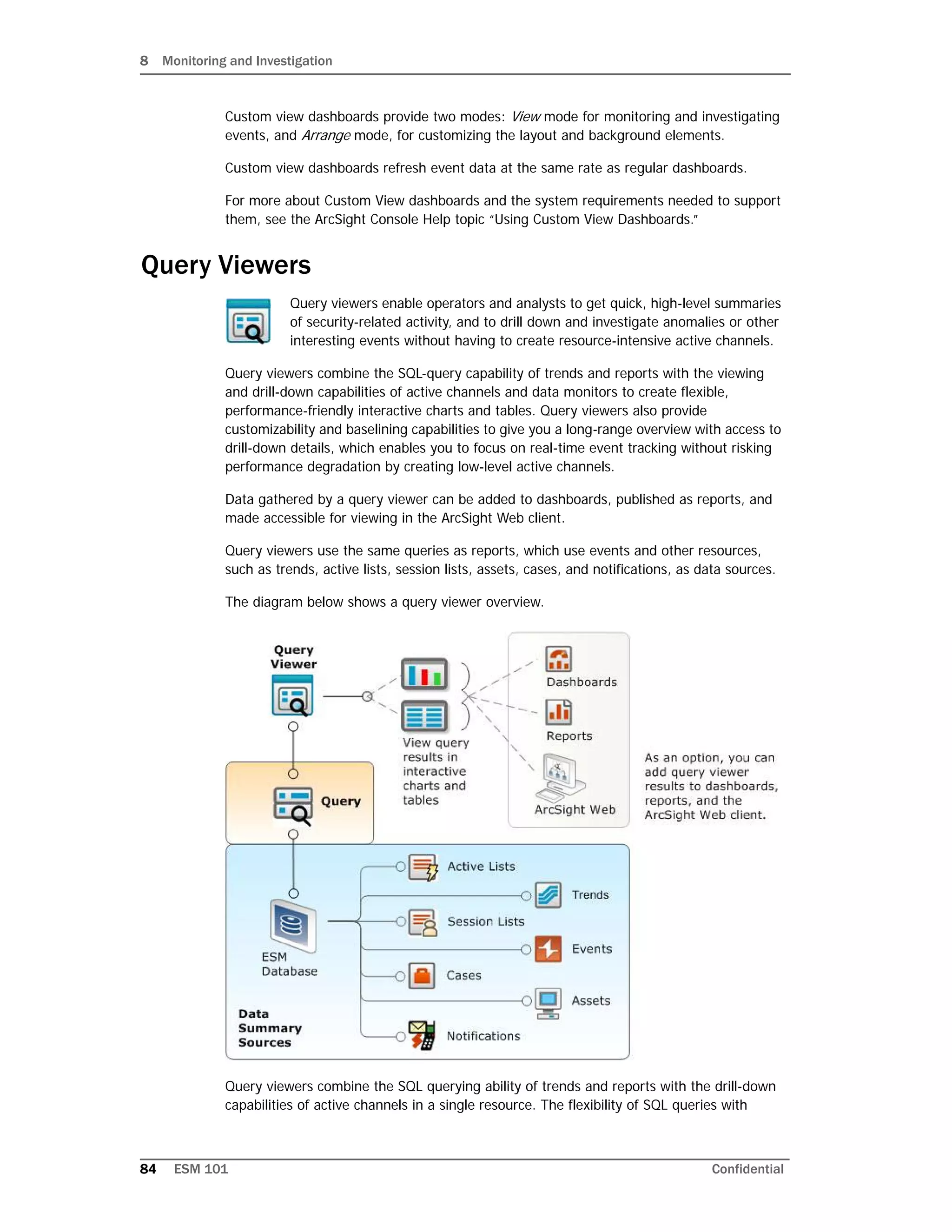 8 Monitoring and Investigation
84 ESM 101 Confidential
Custom view dashboards provide two modes: View mode for monitoring and investigating
events, and Arrange mode, for customizing the layout and background elements.
Custom view dashboards refresh event data at the same rate as regular dashboards.
For more about Custom View dashboards and the system requirements needed to support
them, see the ArcSight Console Help topic “Using Custom View Dashboards.”
Query Viewers
Query viewers enable operators and analysts to get quick, high-level summaries
of security-related activity, and to drill down and investigate anomalies or other
interesting events without having to create resource-intensive active channels.
Query viewers combine the SQL-query capability of trends and reports with the viewing
and drill-down capabilities of active channels and data monitors to create flexible,
performance-friendly interactive charts and tables. Query viewers also provide
customizability and baselining capabilities to give you a long-range overview with access to
drill-down details, which enables you to focus on real-time event tracking without risking
performance degradation by creating low-level active channels.
Data gathered by a query viewer can be added to dashboards, published as reports, and
made accessible for viewing in the ArcSight Web client.
Query viewers use the same queries as reports, which use events and other resources,
such as trends, active lists, session lists, assets, cases, and notifications, as data sources.
The diagram below shows a query viewer overview.
Query viewers combine the SQL querying ability of trends and reports with the drill-down
capabilities of active channels in a single resource. The flexibility of SQL queries with
 