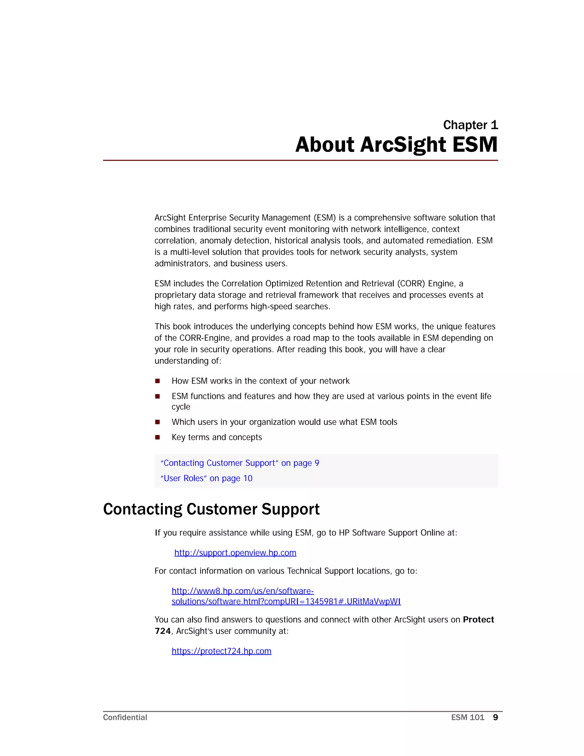 Confidential ESM 101 9
Chapter 1
About ArcSight ESM
ArcSight Enterprise Security Management (ESM) is a comprehensive software solution that
combines traditional security event monitoring with network intelligence, context
correlation, anomaly detection, historical analysis tools, and automated remediation. ESM
is a multi-level solution that provides tools for network security analysts, system
administrators, and business users.
ESM includes the Correlation Optimized Retention and Retrieval (CORR) Engine, a
proprietary data storage and retrieval framework that receives and processes events at
high rates, and performs high-speed searches.
This book introduces the underlying concepts behind how ESM works, the unique features
of the CORR-Engine, and provides a road map to the tools available in ESM depending on
your role in security operations. After reading this book, you will have a clear
understanding of:
 How ESM works in the context of your network
 ESM functions and features and how they are used at various points in the event life
cycle
 Which users in your organization would use what ESM tools
 Key terms and concepts
Contacting Customer Support
If you require assistance while using ESM, go to HP Software Support Online at:
http://support.openview.hp.com
For contact information on various Technical Support locations, go to:
http://www8.hp.com/us/en/software-
solutions/software.html?compURI=1345981#.URitMaVwpWI
You can also find answers to questions and connect with other ArcSight users on Protect
724, ArcSight’s user community at:
https://protect724.hp.com
“Contacting Customer Support” on page 9
“User Roles” on page 10
 