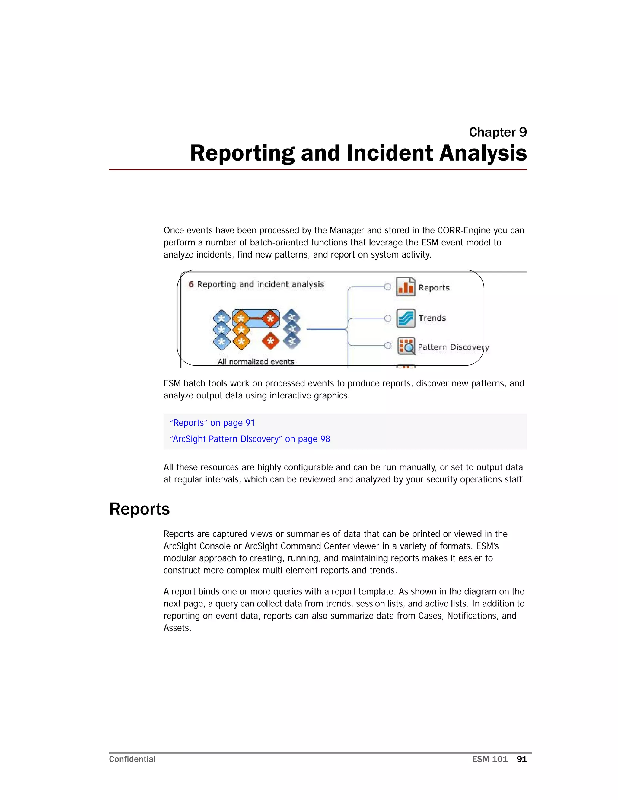Confidential ESM 101 91
Chapter 9
Reporting and Incident Analysis
Once events have been processed by the Manager and stored in the CORR-Engine you can
perform a number of batch-oriented functions that leverage the ESM event model to
analyze incidents, find new patterns, and report on system activity.
ESM batch tools work on processed events to produce reports, discover new patterns, and
analyze output data using interactive graphics.
All these resources are highly configurable and can be run manually, or set to output data
at regular intervals, which can be reviewed and analyzed by your security operations staff.
Reports
Reports are captured views or summaries of data that can be printed or viewed in the
ArcSight Console or ArcSight Command Center viewer in a variety of formats. ESM’s
modular approach to creating, running, and maintaining reports makes it easier to
construct more complex multi-element reports and trends.
A report binds one or more queries with a report template. As shown in the diagram on the
next page, a query can collect data from trends, session lists, and active lists. In addition to
reporting on event data, reports can also summarize data from Cases, Notifications, and
Assets.
“Reports” on page 91
“ArcSight Pattern Discovery” on page 98
 