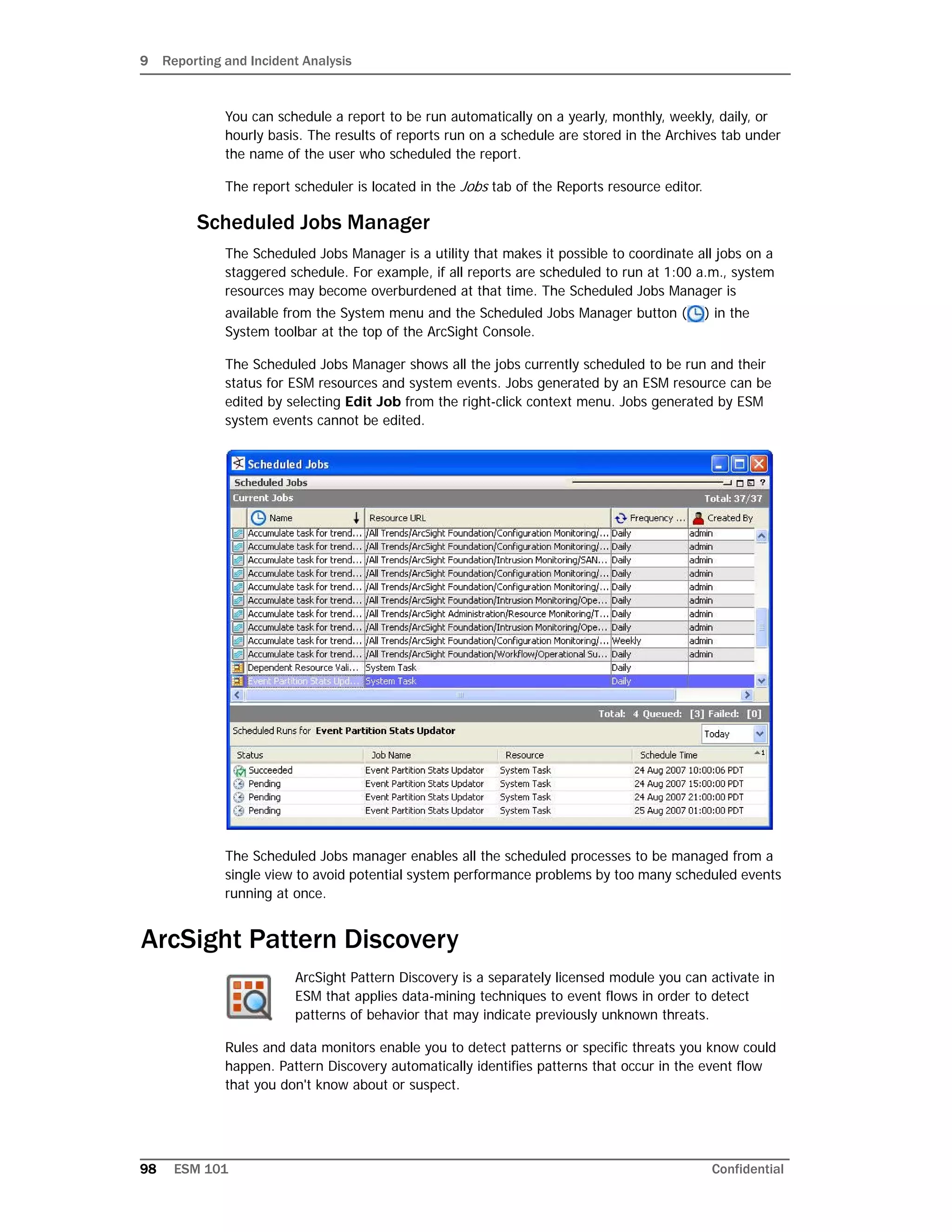 9 Reporting and Incident Analysis
98 ESM 101 Confidential
You can schedule a report to be run automatically on a yearly, monthly, weekly, daily, or
hourly basis. The results of reports run on a schedule are stored in the Archives tab under
the name of the user who scheduled the report.
The report scheduler is located in the Jobs tab of the Reports resource editor.
Scheduled Jobs Manager
The Scheduled Jobs Manager is a utility that makes it possible to coordinate all jobs on a
staggered schedule. For example, if all reports are scheduled to run at 1:00 a.m., system
resources may become overburdened at that time. The Scheduled Jobs Manager is
available from the System menu and the Scheduled Jobs Manager button ( ) in the
System toolbar at the top of the ArcSight Console.
The Scheduled Jobs Manager shows all the jobs currently scheduled to be run and their
status for ESM resources and system events. Jobs generated by an ESM resource can be
edited by selecting Edit Job from the right-click context menu. Jobs generated by ESM
system events cannot be edited.
The Scheduled Jobs manager enables all the scheduled processes to be managed from a
single view to avoid potential system performance problems by too many scheduled events
running at once.
ArcSight Pattern Discovery
ArcSight Pattern Discovery is a separately licensed module you can activate in
ESM that applies data-mining techniques to event flows in order to detect
patterns of behavior that may indicate previously unknown threats.
Rules and data monitors enable you to detect patterns or specific threats you know could
happen. Pattern Discovery automatically identifies patterns that occur in the event flow
that you don't know about or suspect.
 