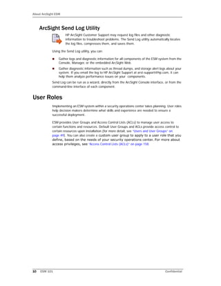About ArcSight ESM
10 ESM 101 Confidential
ArcSight Send Log Utility
HP ArcSight Customer Support may request log files and other diagnostic
information to troubleshoot problems. The Send Log utility automatically locates
the log files, compresses them, and saves them.
Using the Send Log utility, you can:
 Gather logs and diagnostic information for all components of the ESM system from the
Console, Manager, or the embedded ArcSight Web.
 Gather diagnostic information such as thread dumps, and storage alert logs about your
system. If you email the log to HP ArcSight Support at arst-support@hp.com, it can
help them analyze performance issues on your components.
Send Log can be run as a wizard, directly from the ArcSight Console interface, or from the
command-line interface of each component.
User Roles
Implementing an ESM system within a security operations center takes planning. User roles
help decision makers determine what skills and experience are needed to ensure a
successful deployment.
ESM provides User Groups and Access Control Lists (ACLs) to manage user access to
certain functions and resources. Default User Groups and ACLs provide access control to
certain resources upon installation (for more detail, see “Users and User Groups” on
page 49). You can also create a custom user group to apply to a user role that you
define, based on the needs of your security operations center. For more about
access privileges, see “Access Control Lists (ACLs)” on page 158.
 