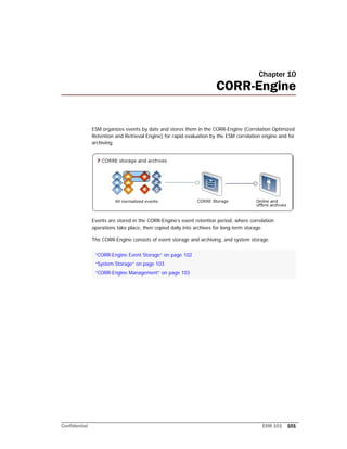 Confidential ESM 101 101
Chapter 10
CORR-Engine
ESM organizes events by date and stores them in the CORR-Engine (Correlation Optimized
Retention and Retrieval Engine) for rapid evaluation by the ESM correlation engine and for
archiving.
Events are stored in the CORR-Engine’s event retention period, where correlation
operations take place, then copied daily into archives for long-term storage.
The CORR-Engine consists of event storage and archiving, and system storage.
“CORR-Engine Event Storage” on page 102
“System Storage” on page 103
“CORR-Engine Management” on page 103
 