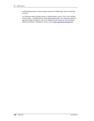 10 CORR-Engine
104 ESM 101 Confidential
ArcSight Administration content package includes the CORR-Engine system monitoring
resources.
For information about standard System or Administration content, refer to the Standard
Content Guide — ArcSight System and ArcSight Administration. For information about an
optional ArcSight Foundation, refer to the Standard Content Guide for that Foundation.
ESM documentation is available on Protect 724 at (https://protect724.arcsight.com).
 