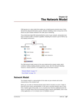 Confidential ESM 101 117
Chapter 12
The Network Model
ESM operates on a data model that enables you to build business-oriented views of data
derived from physical information systems. Network modeling is done to keep track of the
devices on your network involved in the traffic you’re monitoring.
These distinctions help ESM clearly identify the events in your network, and provide more
layers of detail to ESM's correlation capabilities. Modeling the network is part of ESM set up
and ongoing maintenance.
The ESM network model consists of the asset model and the network model, which,
combined, facilitate building detailed correlation criteria. All of the Network Modeling
resources, except Customers, are available as part of the Assets resource.
Network Model
The network model is a representation of the nodes on your network and certain
characteristics of the network itself.
Before you can make an informed decision about what to do about an event, it helps to
know the event's source and destination. Is the source a previous attacker, does it come
from a hostile region of the world, or is it a trusted server that has suddenly become the
source of a hostile attack? Does the destination expose relevant vulnerabilities, does it host
critical applications, or is it a known server of forbidden services?
“Network Model” on page 117
“Asset Model” on page 134
 