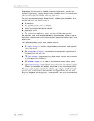 12 The Network Model
118 ESM 101 Confidential
ESM captures this information by modeling the assets on your network and particular
attributes of the network itself that are pertinent to evaluating events. The network model
represents information for individual assets and whole zones.
For critical assets on the protected network, network modeling captures important facts
that will help inform your decisions, such as:
 All open ports
 The operating system running on that host
 Known vulnerabilities that might be exposed
 Applications present
 The missions these applications support and their criticality to your operation
For less critical assets, such as a particular block of addresses on the Internet, it may be
sufficient to just know general information about them, such as the country in which those
assets reside.
The ESM Network Model consists of the following resources.
 “Assets” on page 119 represent individual nodes on the network, such as servers,
routers, and laptops.
 “Asset Ranges” on page 122 represent a set of network nodes addressable as a
contiguous block of IP addresses.
 “Zones” on page 123 represent portions of the network itself that are characterized
by a contiguous block of addresses.
 “Networks” on page 125 are a way to differentiate two private address spaces.
 “Customers” on page 126 describe the internal or external cost centers or separate
business units associated with networks, if applicable to your business environment.
These objects are described in detail in the following pages using the simplified network
pictured below as an illustration. This sample has four major locations: New York, San
Francisco, Hong Kong, and Headquarters. Each location has a web server, an e-mail server,
 