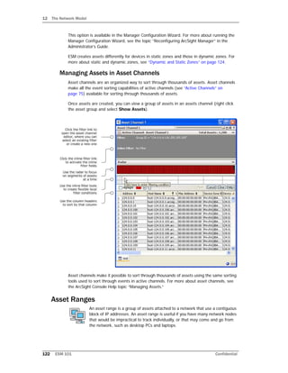 12 The Network Model
122 ESM 101 Confidential
This option is available in the Manager Configuration Wizard. For more about running the
Manager Configuration Wizard, see the topic “Reconfiguring ArcSight Manager” in the
Administrator’s Guide.
ESM creates assets differently for devices in static zones and those in dynamic zones. For
more about static and dynamic zones, see “Dynamic and Static Zones” on page 124.
Managing Assets in Asset Channels
Asset channels are an organized way to sort through thousands of assets. Asset channels
make all the event sorting capabilities of active channels (see “Active Channels” on
page 75) available for sorting through thousands of assets.
Once assets are created, you can view a group of assets in an assets channel (right click
the asset group and select Show Assets).
Asset channels make it possible to sort through thousands of assets using the same sorting
tools used to sort through events in active channels. For more about asset channels, see
the ArcSight Console Help topic “Managing Assets.”
Asset Ranges
An asset range is a group of assets attached to a network that use a contiguous
block of IP addresses. An asset range is useful if you have many network nodes
that would be impractical to track individually, or that may come and go from
the network, such as desktop PCs and laptops.
 